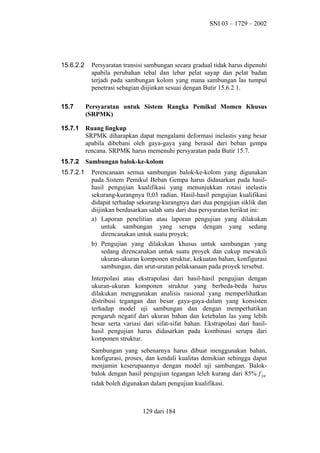 SNI 03 – 1729 – 2002

15.6.2.2

Persyaratan transisi sambungan secara gradual tidak harus dipenuhi
apabila perubahan tebal dan lebar pelat sayap dan pelat badan
terjadi pada sambungan kolom yang mana sambungan las tumpul
penetrasi sebagian diijinkan sesuai dengan Butir 15.6.2.1.

15.7

Persyaratan untuk Sistem Rangka Pemikul Momen Khusus
(SRPMK)

15.7.1

Ruang lingkup
SRPMK diharapkan dapat mengalami deformasi inelastis yang besar
apabila dibebani oleh gaya-gaya yang berasal dari beban gempa
rencana. SRPMK harus memenuhi persyaratan pada Butir 15.7.

15.7.2

Sambungan balok-ke-kolom

15.7.2.1

Perencanaan semua sambungan balok-ke-kolom yang digunakan
pada Sistem Pemikul Beban Gempa harus didasarkan pada hasilhasil pengujian kualifikasi yang menunjukkan rotasi inelastis
sekurang-kurangnya 0,03 radian. Hasil-hasil pengujian kualifikasi
didapat terhadap sekurang-kurangnya dari dua pengujian siklik dan
diijinkan berdasarkan salah satu dari dua persyaratan berikut ini:
a) Laporan penelitian atau laporan pengujian yang dilakukan
untuk sambungan yang serupa dengan yang sedang
direncanakan untuk suatu proyek;
b) Pengujian yang dilakukan khusus untuk sambungan yang
sedang direncanakan untuk suatu proyek dan cukup mewakili
ukuran-ukuran komponen struktur, kekuatan bahan, konfigurasi
sambungan, dan urut-urutan pelaksanaan pada proyek tersebut.
Interpolasi atau ekstrapolasi dari hasil-hasil pengujian dengan
ukuran-ukuran komponen struktur yang berbeda-beda harus
dilakukan menggunakan analisis rasional yang memperlihatkan
distribusi tegangan dan besar gaya-gaya-dalam yang konsisten
terhadap model uji sambungan dan dengan memperhatikan
pengaruh negatif dari ukuran bahan dan ketebalan las yang lebih
besar serta variasi dari sifat-sifat bahan. Ekstrapolasi dari hasilhasil pengujian harus didasarkan pada kombinasi serupa dari
komponen struktur.
Sambungan yang sebenarnya harus dibuat menggunakan bahan,
konfigurasi, proses, dan kendali kualitas demikian sehingga dapat
menjamin keserupaannya dengan model uji sambungan. Balokbalok dengan hasil pengujian tegangan leleh kurang dari 85% f ye
tidak boleh digunakan dalam pengujian kualifikasi.

129 dari 184

 