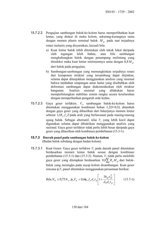 SNI 03 – 1729 – 2002

15.7.2.2

Pengujian sambungan balok-ke-kolom harus memperlihatkan kuat
lentur, yang diukur di muka kolom, sekurang-kurangnya sama
dengan momen plastis nominal balok M p pada saat terjadinya
rotasi inelastis yang disyaratkan, kecuali bila:
a) Kuat lentur balok lebih ditentukan oleh tekuk lokal daripada
oleh tegangan leleh bahan, atau bila sambungan
menghubungkan balok dengan penampang melintang yang
direduksi maka kuat lentur minimumnya sama dengan 0,8 M p
dari balok pada pengujian;
b) Sambungan-sambungan yang memungkinkan terjadinya rotasi
dari komponen struktur yang tersambung dapat diijinkan,
selama dapat ditunjukkan menggunakan analisis yang rasional
bahwa tambahan simpangan antar lantai yang disebabkan oleh
deformasi sambungan dapat diakomodasikan oleh struktur
bangunan. Analisis rasional yang dilakukan harus
memperhitungkan stabilitas sistem rangka secara keseluruhan
dengan memperhatikan pengaruh orde kedua.

15.7.2.3

Gaya geser terfaktor, Vu, sambungan balok-ke-kolom harus
ditentukan menggunakan kombinasi beban 1,2D+0,5L ditambah
dengan gaya geser yang dihasilkan dari bekerjanya momen lentur
sebesar 1,1R y f y Z pada arah yang berlawanan pada masing-masing
ujung balok. Sebagai alternatif, nilai Vu yang lebih kecil dapat
digunakan selama dapat dibuktikan menggunakan analisis yang
rasional. Gaya geser terfaktor tidak perlu lebih besar daripada gaya
geser yang dihasilkan oleh kombinasi pembebanan (15.3-1).

15.7.3

Daerah panel pada sambungan balok-ke-kolom
(Badan balok sebidang dengan badan kolom)

15.7.3.1

Kuat Geser: Gaya geser terfaktor Vu pada daerah panel ditentukan
berdasarkan momen lentur balok sesuai dengan kombinasi
pembebanan (15.3-1) dan (15.3-2). Namun, Vu tidak perlu melebihi
gaya geser yang ditetapkan berdasarkan 0,8∑ R y M p dari balokbalok yang merangka pada sayap kolom disambungan. Kuat geser
rencana φvVn panel ditentukan menggunakan persamaan berikut:
2
 3bcf t cf 

Bila N u ≤ 0,75 N y , φ vVn = 0,6φ v f y d c t p 1 +
 db d ct p 



130 dari 184

(15.7-1)

 