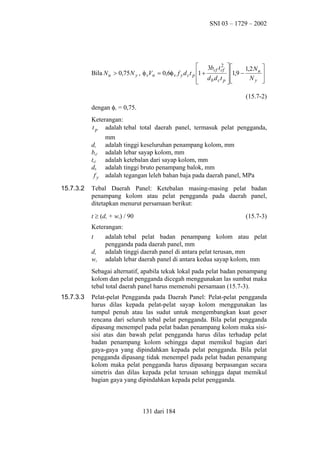 SNI 03 – 1729 – 2002

2
 3bcf t cf  
1,2 N u 
 1,9 −
Bila N u > 0,75 N y , φ vVn = 0,6φ v f y d c t p 1 +

Ny 
 db dct p 




(15.7-2)
dengan φv = 0,75.
Keterangan:
t p adalah tebal total daerah panel, termasuk pelat pengganda,
dc
bcf
tcf
db
fy
15.7.3.2

mm
adalah tinggi keseluruhan penampang kolom, mm
adalah lebar sayap kolom, mm
adalah ketebalan dari sayap kolom, mm
adalah tinggi bruto penampang balok, mm
adalah tegangan leleh bahan baja pada daerah panel, MPa

Tebal Daerah Panel: Ketebalan masing-masing pelat badan
penampang kolom atau pelat pengganda pada daerah panel,
ditetapkan menurut persamaan berikut:
t ≥ (dz + wz) / 90

(15.7-3)

Keterangan:
t
dz
wz

adalah tebal pelat badan penampang kolom atau pelat
pengganda pada daerah panel, mm
adalah tinggi daerah panel di antara pelat terusan, mm
adalah lebar daerah panel di antara kedua sayap kolom, mm

Sebagai alternatif, apabila tekuk lokal pada pelat badan penampang
kolom dan pelat pengganda dicegah menggunakan las sumbat maka
tebal total daerah panel harus memenuhi persamaan (15.7-3).
15.7.3.3

Pelat-pelat Pengganda pada Daerah Panel: Pelat-pelat pengganda
harus dilas kepada pelat-pelat sayap kolom menggunakan las
tumpul penuh atau las sudut untuk mengembangkan kuat geser
rencana dari seluruh tebal pelat pengganda. Bila pelat pengganda
dipasang menempel pada pelat badan penampang kolom maka sisisisi atas dan bawah pelat pengganda harus dilas terhadap pelat
badan penampang kolom sehingga dapat memikul bagian dari
gaya-gaya yang dipindahkan kepada pelat pengganda. Bila pelat
pengganda dipasang tidak menempel pada pelat badan penampang
kolom maka pelat pengganda harus dipasang berpasangan secara
simetris dan dilas kepada pelat terusan sehingga dapat memikul
bagian gaya yang dipindahkan kepada pelat pengganda.

131 dari 184

 