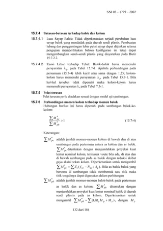 SNI 03 – 1729 – 2002

15.7.4

Batasan-batasan terhadap balok dan kolom

15.7.4.1

Luas Sayap Balok: Tidak diperkenankan terjadi perubahan luas
sayap balok yang mendadak pada daerah sendi plastis. Pembuatan
lubang dan pengguntingan lebar pelat sayap dapat diijinkan selama
pengujian memperlihakan bahwa konfigurasi ini tetap dapat
mengembangkan sendi-sendi plastis yang disyaratkan pada Butir
15.7.2.2.

15.7.4.2

Rasio Lebar terhadap Tebal: Balok-balok harus memenuhi
persyaratan λ p pada Tabel 15.7-1. Apabila perbandingan pada
persamaan (15.7-4) lebih kecil atau sama dengan 1,25, kolomkolom harus memenuhi persyaratan λ p pada Tabel 15.7-1. Bila
hal-hal tersebut tidak dipenuhi maka kolom-kolom harus
memenuhi persyaratan λp pada Tabel 7.5-1.

15.7.5

Pelat terusan
Pelat terusan perlu diadakan sesuai dengan model uji sambungan.

15.7.6

Perbandingan momen kolom terhadap momen balok
Hubungan berikut ini harus dipenuhi pada sambungan balok-kekolom:

∑M*
pc
*
∑ M pb

>1

(15.7-4)

Keterangan:

∑M*
pc

adalah jumlah momen-momen kolom di bawah dan di atas
sambungan pada pertemuan antara as kolom dan as balok.
∑ M * ditentukan dengan menjumlahkan proyeksi kuat
pc
lentur nominal kolom, termasuk voute bila ada, di atas dan
di bawah sambungan pada as balok dengan reduksi akibat
gaya aksial tekan kolom. Diperkenankan untuk mengambil
∑ M * = ∑ Z c ( f yc − N uc / Ag ) . Bila as balok-balok yang
pc

∑M *
pb

bertemu di sambungan tidak membentuk satu titik maka
titik tengahnya dapat digunakan dalam perhitungan
adalah jumlah momen-momen balok-balok pada pertemuan
as balok dan as kolom.

∑M *
pb

ditentukan dengan

menjumlahkan proyeksi kuat lentur nominal balok di daerah
sendi plastis pada as kolom. Diperkenankan untuk
mengambil ∑ M * = ∑ (1,1R y M p + M y ) , dengan M y
pb
132 dari 184

 