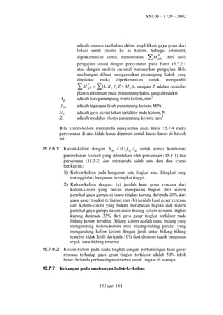 SNI 03 – 1729 – 2002

adalah momen tambahan akibat amplifikasi gaya geser dari
lokasi sendi plastis ke as kolom. Sebagai alternatif,
diperkenankan untuk menentukan ∑ M *
dari hasil
pb
pengujian sesuai dengan persyaratan pada Butir 15.7.2.1
atau dengan analisis rasional berdasarkan pengujian. Bila
sambungan dibuat menggunakan penampang balok yang
direduksi maka diperkenankan untuk mengambil
∑ M * = ∑ (1,1R y f y Z + M y ) , dengan Z adalah modulus
pb
Ag

plastis minimum pada penampang balok yang direduksi
adalah luas penampang bruto kolom, mm2

f yc

adalah tegangan leleh penampang kolom, MPa

Nuc
Zc

adalah gaya aksial tekan terfaktor pada kolom, N
adalah modulus plastis penampang kolom, mm3

Bila kolom-kolom memenuhi persyaratan pada Butir 15.7.4 maka
persyaratan di atas tidak harus dipenuhi untuk kasus-kasus di bawah
ini:
15.7.6.1

Kolom-kolom dengan N uc < 0,3 f yc Ag untuk semua kombinasi
pembebanan kecuali yang ditentukan oleh persamaan (15.3-1) dan
persamaan (15.3-2) dan memenuhi salah satu dari dua syarat
berikut ini:
1) Kolom-kolom pada bangunan satu tingkat atau ditingkat yang
tertinggi dari bangunan bertingkat tinggi;
2) Kolom-kolom dengan: (a) jumlah kuat geser rencana dari
kolom-kolom yang bukan merupakan bagian dari sistem
pemikul gaya gempa di suatu tingkat kurang daripada 20% dari
gaya geser tingkat terfaktor; dan (b) jumlah kuat geser rencana
dari kolom-kolom yang bukan merupakan bagian dari sistem
pemikul gaya gempa dalam suatu bidang kolom di suatu tingkat
kurang daripada 33% dari gaya geser tingkat terfaktor pada
bidang kolom tersebut. Bidang kolom adalah suatu bidang yang
mengandung kolom-kolom atau bidang-bidang paralel yang
mengandung kolom-kolom dengan jarak antar bidang-bidang
tersebut tidak lebih daripada 10% dari dimensi tapak bangunan
tegak lurus bidang tersebut.

15.7.6.2

15.7.7

Kolom-kolom pada suatu tingkat dengan perbandingan kuat geser
rencana terhadap gaya geser tingkat terfaktor adalah 50% lebih
besar daripada perbandingan tersebut untuk tingkat di atasnya.
Kekangan pada sambungan balok-ke-kolom

133 dari 184

 