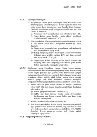 SNI 03 – 1729 – 2002

15.7.7.1

Kekangan sambungan:
1) Sayap-sayap kolom pada sambungan balok-ke-kolom perlu
dikekang secara lateral hanya pada daerah sayap atas balok bila
suatu kolom dapat ditunjukkan tetap berada dalam keadaan
elastis di luar daerah panel menggunakan salah satu dari dua
kriteria di bawah ini:
(a) Persamaan (15.7-4) memberikan hasil lebih besar dari 1,25;
(b) Suatu kolom tetap bersifat elastis akibat kombinasi
pembebanan (15.3-1) dan (15.3-2).
2) Bila suatu kolom tidak dapat ditunjukkan masih bersifat elastis
di luar daerah panel maka persyaratan berikut ini harus
dipenuhi:
(a) Sayap-sayap kolom dikekang secara lateral pada kedua sisi
atas dan sisi bawah sayap balok;
(b) Setiap pengekang lateral pelat sayap kolom direncanakan
terhadap gaya terfaktor sebesar 2,0% dari kuat nominal
satu sayap balok ( f y b f t bf ) ;
(c) Sayap-sayap kolom dikekang secara lateral dengan cara
langsung atau tidak langsung yaitu melalui pelat badan
kolom atau melalui pelat-pelat sayap balok.

15.7.7.2

Sambungan tanpa Pengekang Lateral: Suatu kolom dengan
sambungan balok-ke-kolom tanpa pengekang lateral keluar bidang
sistem rangka pemikul gaya gempa perlu direncanakan dengan
menganggap tinggi kolom sebesar jarak dari kekangan lateral yang
berdekatan dalam analisis tekuk keluar bidang sistem rangka
pemikul gempa dan perlu memenuhi ketentuan mengenai
komponen struktur dengan beban kombinasi dan torsi, kecuali bila:
1) Beban terfaktor pada kolom ditentukan dengan kombinasi
beban 1,2D+0,5L ± E, dengan E adalah yang terkecil dari kedua
nilai berikut ini:
(a) Beban gempa teramplifikasi sebesar Ω0 Eh;
(b) 125% dari kuat rencana rangka yang direncanakan
berdasarkan kuat lentur rencana balok atau kuat geser
rencana daerah panel.
2) Nilai L/r kolom tersebut tidak melampaui 60;
3) Kuat lentur perlu kolom keluar bidang sistem rangka pemikul
gaya gempa harus mencakup momen yang diakibatkan oleh
gaya pada sayap balok yang ditetapkan pada Butir 15.7.7.1(2.b)
ditambah dengan pengaruh momen orde kedua akibat
simpangan sayap kolom.

15.7.8

Pengekang lateral pada balok

134 dari 184

 