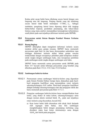SNI 03 – 1729 – 2002

Kedua pelat sayap balok harus dikekang secara lateral dengan cara
langsung atau tak langsung. Panjang daerah yang tak terkekang
secara lateral tidak boleh melampaui 17.500ry / f y . Sebagai
tambahan, pengekang lateral harus dipasang dekat titik tangkap
beban-beban terpusat, perubahan penampang, dan lokasi-lokasi
lainnya yang mana analisis menunjukkan kemungkinan terbentuknya
sendi plastis pada saat terjadinya deformasi inelastis pada SRPMK.
15.8

Persyaratan untuk Sistem Rangka Pemikul Momen Terbatas
(SRPMT)

15.8.1

Ruang lingkup
SRPMT diharapkan dapat mengalami deformasi inelastis secara
moderat akibat gaya gempa rencana. SRPMT harus memenuhi
persyaratan pada butir ini dan harus direncanakan sedemikian rupa
sehingga deformasi inelastis akibat beban gempa rencana
terakomodasi dengan tercapainya pelelehan pada komponen struktur
untuk rangka dengan sambungan kaku, atau tercapainya pelelehan
pada sambungan untuk rangka dengan sambungan semi kaku.
SRPMT harus memenuhi semua persyaratan untuk SRPMK pada
Butir 15.7 kecuali untuk beberapa persyaratan yang berubah yang
diberikan pada Butir 15.8.2, 15.8.3 dan 15.8.4 berikut:

15.8.2

Sambungan balok-ke-kolom

15.8.2.1

Perencanaan semua sambungan balok-ke-kolom yang digunakan
pada Sistem Pemikul Beban Gempa harus didasarkan pada hasilhasil pengujian kualifikasi yang menunjukkan rotasi inelastis
sekurang-kurangnya 0,02 radian. Hasil-hasil pengujian kualifikasi
didapat terhadap sekurang-kurangnya dari dua pengujian siklik dan
harus memenuhi persyaratan pada Butir 15.7.2.1.

15.8.2.2

Pengujian sambungan balok-ke-kolom harus memperlihatkan kuat
lentur, yang diukur di muka kolom, sekurang-kurangnya sama
dengan momen plastis nominal balok M p pada saat terjadinya
rotasi inelastis yang disyaratkan, kecuali bila:
a) Kuat lentur balok lebih ditentukan oleh tekuk lokal daripada
oleh tegangan leleh bahan, atau bila sambungan
menghubungkan balok dengan penampang melintang yang
direduksi maka kuat lentur minimumnya sama dengan
0,8M p dari balok pada pengujian;

135 dari 184

 