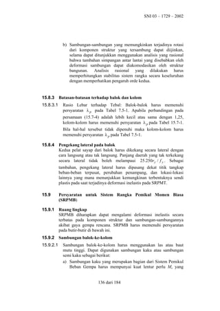 SNI 03 – 1729 – 2002

b) Sambungan-sambungan yang memungkinkan terjadinya rotasi
dari komponen struktur yang tersambung dapat diijinkan,
selama dapat ditunjukkan menggunakan analisis yang rasional
bahwa tambahan simpangan antar lantai yang disebabkan oleh
deformasi sambungan dapat diakomodasikan oleh struktur
bangunan. Analisis rasional yang dilakukan harus
memperhitungkan stabilitas sistem rangka secara keseluruhan
dengan memperhatikan pengaruh orde kedua.

15.8.3
15.8.3.1

Batasan-batasan terhadap balok dan kolom
Rasio Lebar terhadap Tebal: Balok-balok harus memenuhi
persyaratan λ p pada Tabel 7.5-1. Apabila perbandingan pada
persamaan (15.7-4) adalah lebih kecil atau sama dengan 1,25,
kolom-kolom harus memenuhi persyaratan λ p pada Tabel 15.7-1.
Bila hal-hal tersebut tidak dipenuhi maka kolom-kolom harus
memenuhi persyaratan λ p pada Tabel 7.5-1.

15.8.4

Pengekang lateral pada balok
Kedua pelat sayap dari balok harus dikekang secara lateral dengan
cara langsung atau tak langsung. Panjang daerah yang tak terkekang
secara lateral tidak boleh melampaui 25.250ry / f y . Sebagai
tambahan, pengekang lateral harus dipasang dekat titik tangkap
beban-beban terpusat, perubahan penampang, dan lokasi-lokasi
lainnya yang mana menunjukkan kemungkinan terbentuknya sendi
plastis pada saat terjadinya deformasi inelastis pada SRPMT.

15.9

Persyaratan untuk Sistem Rangka Pemikul Momen Biasa
(SRPMB)

15.9.1

Ruang lingkup
SRPMB diharapkan dapat mengalami deformasi inelastis secara
terbatas pada komponen struktur dan sambungan-sambungannya
akibat gaya gempa rencana. SRPMB harus memenuhi persyaratan
pada butir-butir di bawah ini.

15.9.2

Sambungan balok-ke-kolom

15.9.2.1

Sambungan balok-ke-kolom harus menggunakan las atau baut
mutu tinggi. Dapat digunakan sambungan kaku atau sambungan
semi kaku sebagai berikut:
a) Sambungan kaku yang merupakan bagian dari Sistem Pemikul
Beban Gempa harus mempunyai kuat lentur perlu Mu yang
136 dari 184

 