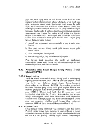 SNI 03 – 1729 – 2002

gaya dari pelat sayap balok ke pelat badan kolom. Pelat ini harus
mempunyai ketebalan minimum sebesar tebal pelat sayap balok atau
pelat sambungan sayap balok. Sambungan pelat terusan ke pelat
sayap kolom harus dilakukan dengan las tumpul penetrasi penuh, atau
las tumpul penetrasi sebagian dari kedua sisi yang diperkuat dengan
las sudut, atau las sudut di kedua sisi dan harus mempunyai kekuatan
sama dengan kuat rencana luas bidang kontak antara pelat terusan
dengan pelat sayap kolom. Sambungan pelat terusan ke pelat badan
kolom harus mempunyai kuat geser rencana sama dengan yang
terkecil dari persyaratan berikut:
a) Jumlah kuat rencana dari sambungan pelat terusan ke pelat sayap
kolom;
b) Kuat geser rencana bidang kontak pelat terusan dengan pelat
badan kolom;
c) Kuat rencana geser daerah panel;
d) Gaya sesungguhnya yang diteruskan oleh pengaku.
Pelat terusan tidak diperlukan jika model uji sambungan
menunjukkan bahwa rotasi plastis yang direncanakan dapat dicapai
tanpa menggunakan pelat terusan tersebut.
15.10

Persyaratan untuk Sistem Rangka Batang Pemikul Momen
Khusus (SRBPMK)

15.10.1 Ruang Lingkup
SRBPMK adalah suatu struktur rangka batang pemikul momen yang
dipasang secara horizontal. Pada SRBPMK ada suatu segmen khusus
yang terdiri dari beberapa panel dengan batang-batangnya
direncanakan secara khusus. SRBPMK direncanakan mengalami
deformasi inelastis yang cukup besar pada segmen khusus saat
memikul gaya-gaya akibat beban gempa rencana. Jarak antar kolom
pada SRBPMK dibatasi tidak lebih dari 20 meter dan tinggi
keseluruhan tidak lebih dari 2 meter. Kolom-kolom dan segmen
lainnya selain segmen khusus harus direncanakan untuk tetap dalam
keadaan elastis akibat gaya-gaya yang dihasilkan oleh segmen khusus
pada saat mengalami pelelehan penuh hingga tahap perkerasan
regangan. SRBPMK harus memenuhi ketentuan di bawah ini.
15.10.2 Segmen khusus
Setiap rangka batang horizontal yang menjadi bagian dari Sistem
Pemikul Beban Gempa harus mempunyai segmen khusus di bagian
tengah rangka batang. Panjang segmen khusus harus berada di antara
0,1 dan 0,5 kali panjang bentang rangka batang. Perbandingan

138 dari 184

 