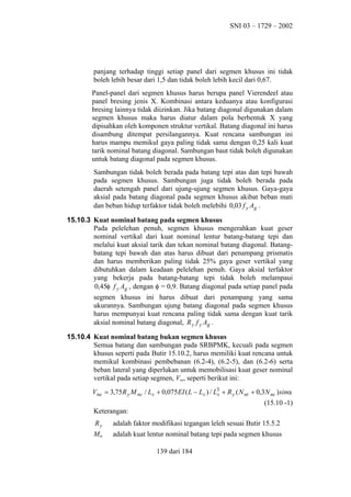 SNI 03 – 1729 – 2002

panjang terhadap tinggi setiap panel dari segmen khusus ini tidak
boleh lebih besar dari 1,5 dan tidak boleh lebih kecil dari 0,67.
Panel-panel dari segmen khusus harus berupa panel Vierendeel atau
panel bresing jenis X. Kombinasi antara keduanya atau konfigurasi
bresing lainnya tidak diizinkan. Jika batang diagonal digunakan dalam
segmen khusus maka harus diatur dalam pola berbentuk X yang
dipisahkan oleh komponen struktur vertikal. Batang diagonal ini harus
disambung ditempat persilangannya. Kuat rencana sambungan ini
harus mampu memikul gaya paling tidak sama dengan 0,25 kali kuat
tarik nominal batang diagonal. Sambungan baut tidak boleh digunakan
untuk batang diagonal pada segmen khusus.
Sambungan tidak boleh berada pada batang tepi atas dan tepi bawah
pada segmen khusus. Sambungan juga tidak boleh berada pada
daerah setengah panel dari ujung-ujung segmen khusus. Gaya-gaya
aksial pada batang diagonal pada segmen khusus akibat beban mati
dan beban hidup terfaktor tidak boleh melebihi 0,03 f y Ag .
15.10.3 Kuat nominal batang pada segmen khusus
Pada pelelehan penuh, segmen khusus mengerahkan kuat geser
nominal vertikal dari kuat nominal lentur batang-batang tepi dan
melalui kuat aksial tarik dan tekan nominal batang diagonal. Batangbatang tepi bawah dan atas harus dibuat dari penampang prismatis
dan harus memberikan paling tidak 25% gaya geser vertikal yang
dibutuhkan dalam keadaan pelelehan penuh. Gaya aksial terfaktor
yang bekerja pada batang-batang tepi tidak boleh melampaui
0,45φ f y Ag , dengan φ = 0,9. Batang diagonal pada setiap panel pada
segmen khusus ini harus dibuat dari penampang yang sama
ukurannya. Sambungan ujung batang diagonal pada segmen khusus
harus mempunyai kuat rencana paling tidak sama dengan kuat tarik
aksial nominal batang diagonal, R y f y Ag .
15.10.4 Kuat nominal batang bukan segmen khusus
Semua batang dan sambungan pada SRBPMK, kecuali pada segmen
khusus seperti pada Butir 15.10.2, harus memiliki kuat rencana untuk
memikul kombinasi pembebanan (6.2-4), (6.2-5), dan (6.2-6) serta
beban lateral yang diperlukan untuk memobilisasi kuat geser nominal
vertikal pada setiap segmen, Vne, seperti berikut ini:
Vne = 3,75 R y M nc / Ls + 0,075 EI ( L − Ls ) / L3 + R y ( N nt + 0,3 N nc ) sinα
s
(15.10 -1)
Keterangan:
Ry

adalah faktor modifikasi tegangan leleh sesuai Butir 15.5.2

Mnc

adalah kuat lentur nominal batang tepi pada segmen khusus
139 dari 184

 