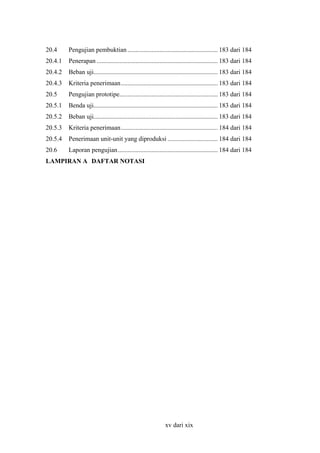 20.4

Pengujian pembuktian ........................................................ 183 dari 184

20.4.1

Penerapan ........................................................................... 183 dari 184

20.4.2

Beban uji............................................................................. 183 dari 184

20.4.3

Kriteria penerimaan............................................................ 183 dari 184

20.5

Pengujian prototipe............................................................. 183 dari 184

20.5.1

Benda uji............................................................................. 183 dari 184

20.5.2

Beban uji............................................................................. 183 dari 184

20.5.3

Kriteria penerimaan............................................................ 184 dari 184

20.5.4

Penerimaan unit-unit yang diproduksi ............................... 184 dari 184

20.6

Laporan pengujian.............................................................. 184 dari 184

LAMPIRAN A DAFTAR NOTASI

xv dari xix

 