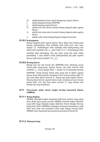 SNI 03 – 1729 – 2002

EI
L
Ls
Nnt
Nnc
α

adalah kekakuan lentur elastis batang tepi segmen khusus
adalah panjang bentang SRBPMK
adalah panjang segmen khusus
adalah kuat tarik aksial nominal batang diagonal pada segmen
khusus
adalah kuat tekan aksial nominal batang diagonal pada segmen
khusus
adalah sudut antara batang diagonal dengan horizontal

15.10.5 Kekompakan
Batang diagonal pada segmen khusus harus dibuat dari batang pelat
dengan perbandingan lebar terhadap tebal lebih kecil atau sama
dengan 2,5. Perbandingan lebar terhadap tebal batang-batang tepi
tidak boleh melebihi nilai λ p pada Tabel 15.7-1. Perbandingan lebar
terhadap tebal penampang siku dan pelat sayap dan pelat badan
penampang T yang dipakai untuk batang-batang tepi pada segmen
khusus tidak boleh melebihi 135 / f y .
15.10.6 Bresing lateral
Batang tepi atas dan bawah dari SRBPMK harus dikekang secara
lateral pada ujung-ujung segmen khusus, dan pada interval tidak
melebihi L p sesuai dengan Butir 7 standar ini di sepanjang bentang
SRBPMK. Setiap bresing lateral pada ujung dan di dalam segmen
khusus harus direncanakan mempunyai kuat rencana paling tidak 5%
dari kuat tekan aksial nominal Nnc batang tepi pada segmen khusus.
Bresing lateral di luar segmen khusus harus mempunyai kuat rencana
paling tidak 2,5% dari kuat tekan nominal Nnc yang terbesar dari
batang tepi yang berdekatan.
15.11

Persyaratan untuk sistem rangka bresing konsentrik khusus
(SRBKK)

15.11.1 Ruang lingkup
SRBKK diharapkan dapat mengalami deformasi inelastis yang cukup
besar akibat gaya gempa rencana. SRBKK memiliki tingkat daktilitas
yang lebih tinggi daripada tingkat daktilitas Sistem Rangka Bresing
Konsentrik Biasa (SRBKB) mengingat penurunan kekuatannya yang
lebih kecil pada saat terjadinya tekuk pada batang bresing tekan.
SRBKK harus memenuhi persyaratan-persyaratan di bawah ini:

15.11.2 Batang bresing

140 dari 184

 