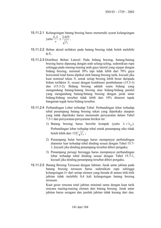 SNI 03 – 1729 – 2002

15.11.2.1 Kelangsingan batang bresing harus memenuhi syarat kelangsingan
k L 2.625
yaitu c ≤
.
r
fy
15.11.2.2 Beban aksial terfaktor pada batang bresing tidak boleh melebihi
φcNn.
15.11.2.3 Distribusi Beban Lateral: Pada bidang bresing, batang-batang
bresing harus dipasang dengan arah selang-seling, sedemikian rupa
sehingga pada masing-masing arah gaya lateral yang sejajar dengan
bidang bresing, minimal 30% tapi tidak lebih dari 70% gaya
horizontal total harus dipikul oleh batang bresing tarik, kecuali jika
kuat nominal tekan Nn untuk setiap bresing lebih besar daripada
beban terfaktor Nu sesuai dengan kombinasi pembebanan (15.3-1)
dan (15.3-2). Bidang bresing adalah suatu bidang yang
mengandung batang-batang bresing atau bidang-bidang paralel
yang mengandung batang-batang bresing dengan jarak antar
bidang-bidang tersebut tidak lebih dari 10% dimensi tapak
bangunan tegak lurus bidang tersebut.
15.11.2.4 Perbandingan Lebar terhadap Tebal: Perbandingan lebar terhadap
tebal penampang batang bresing tekan yang diperkaku ataupun
yang tidak diperkaku harus memenuhi persyaratan dalam Tabel
7.5-1 dan persyaratan-persyaratan berikut ini:
1) Batang bresing harus bersifat kompak (yaitu λ < λ p ).
Perbandingan lebar terhadap tebal untuk penampang siku tidak
boleh lebih dari 135 f y ;
2) Penampang bulat berongga harus mempunyai perbandingan
diameter luar terhadap tebal dinding sesuai dengan Tabel 15.71, kecuali jika dinding penampang tersebut diberi pengaku;
3) Penampang persegi berongga harus mempunyai perbandingan
lebar terhadap tebal dinding sesuai dengan Tabel 15.7-1,
kecuali jika dinding penampang tersebut diberi pengaku.
15.11.2.5 Batang Bresing Tersusun dengan Jahitan: Jarak antar jahitan pada
batang bresing tersusun harus sedemikian rupa sehingga
kelangsingan l/r dari setiap elemen yang berada di antara titik-titik
jahitan tidak melebihi 0,4 kali kelangsingan batang bresing
tersusun.
Kuat geser rencana total jahitan minimal sama dengan kuat tarik
rencana masing-masing elemen dari batang bresing. Jarak antar
jahitan harus seragam dan jumlah jahitan tidak kurang dari dua.

141 dari 184

 