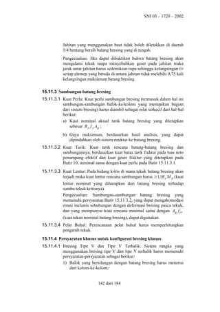 SNI 03 – 1729 – 2002

Jahitan yang menggunakan baut tidak boleh diletakkan di daerah
1/4 bentang bersih batang bresing yang di tengah.
Pengecualian: Jika dapat dibuktikan bahwa batang bresing akan
mengalami tekuk tanpa menyebabkan geser pada jahitan maka
jarak antar jahitan harus sedemikian rupa sehingga kelangsingan l/r
setiap elemen yang berada di antara jahitan tidak melebihi 0,75 kali
kelangsingan maksimum batang bresing.
15.11.3 Sambungan batang bresing
15.11.3.1 Kuat Perlu: Kuat perlu sambungan bresing (termasuk dalam hal ini
sambungan-sambungan balok-ke-kolom yang merupakan bagian
dari sistem bresing) harus diambil sebagai nilai terkecil dari hal-hal
berikut:
a) Kuat nominal aksial tarik batang bresing yang ditetapkan
sebesar R y f y Ag ;
b) Gaya maksimum, berdasarkan hasil analisis, yang dapat
dipindahkan oleh sistem struktur ke batang bresing.
15.11.3.2 Kuat Tarik: Kuat tarik rencana batang-batang bresing dan
sambungannya, berdasarkan kuat batas tarik fraktur pada luas neto
penampang efektif dan kuat geser fraktur yang ditetapkan pada
Butir 10, minimal sama dengan kuat perlu pada Butir 15.11.3.1.
15.11.3.3 Kuat Lentur: Pada bidang kritis di mana tekuk batang bresing akan
terjadi maka kuat lentur rencana sambungan harus ≥ 1,1R y M p (kuat
lentur nominal yang diharapkan dari batang bresing terhadap
sumbu tekuk kritisnya).
Pengecualian: Sambungan-sambungan batang bresing yang
memenuhi persyaratan Butir 15.11.3.2, yang dapat mengakomodasi
rotasi inelastis sehubungan dengan deformasi bresing pasca tekuk,
dan yang mempunyai kuat rencana minimal sama dengan Ag f cr
(kuat tekan nominal batang bresing), dapat digunakan.
15.11.3.4 Pelat Buhul: Perencanaan pelat buhul harus memperhitungkan
pengaruh tekuk.
15.11.4 Persyaratan khusus untuk konfigurasi bresing khusus
15.11.4.1 Bresing Tipe V dan Tipe V Terbalik: Sistem rangka yang
menggunakan bresing tipe V dan tipe V terbalik harus memenuhi
persyaratan-persyaratan sebagai berikut:
1) Balok yang bersilangan dengan batang bresing harus menerus
dari kolom-ke-kolom;
142 dari 184

 