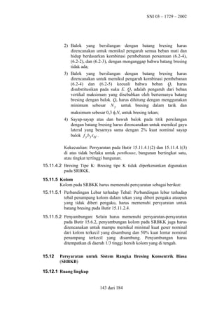 SNI 03 – 1729 – 2002

2) Balok yang bersilangan dengan batang bresing harus
direncanakan untuk memikul pengaruh semua beban mati dan
hidup berdasarkan kombinasi pembebanan persamaan (6.2-4),
(6.2-2), dan (6.2-3), dengan menganggap bahwa batang bresing
tidak ada;
3) Balok yang bersilangan dengan batang bresing harus
direncanakan untuk memikul pengaruh kombinasi pembebanan
(6.2-4) dan (6.2-5) kecuali bahwa beban Qb harus
disubstitusikan pada suku E. Qb adalah pengaruh dari beban
vertikal maksimum yang disebabkan oleh bertemunya batang
bresing dengan balok. Qb harus dihitung dengan menggunakan
minimum sebesar N y untuk bresing dalam tarik dan
maksimum sebesar 0,3 φcNn untuk bresing tekan;
4) Sayap-sayap atas dan bawah balok pada titik persilangan
dengan batang bresing harus direncanakan untuk memikul gaya
lateral yang besarnya sama dengan 2% kuat nominal sayap
balok f y b f t bf .
Kekecualian: Persyaratan pada Butir 15.11.4.1(2) dan 15.11.4.1(3)
di atas tidak berlaku untuk penthouse, bangunan bertingkat satu,
atau tingkat tertinggi bangunan.
15.11.4.2 Bresing Tipe K: Bresing tipe K tidak diperkenankan digunakan
pada SRBKK.
15.11.5 Kolom
Kolom pada SRBKK harus memenuhi persyaratan sebagai berikut:
15.11.5.1 Perbandingan Lebar terhadap Tebal: Perbandingan lebar terhadap
tebal penampang kolom dalam tekan yang diberi pengaku ataupun
yang tidak diberi pengaku, harus memenuhi persyaratan untuk
batang bresing pada Butir 15.11.2.4.
15.11.5.2 Penyambungan: Selain harus memenuhi persyaratan-persyaratan
pada Butir 15.6.2, penyambungan kolom pada SRBKK juga harus
direncanakan untuk mampu memikul minimal kuat geser nominal
dari kolom terkecil yang disambung dan 50% kuat lentur nominal
penampang terkecil yang disambung. Penyambungan harus
ditempatkan di daerah 1/3 tinggi bersih kolom yang di tengah.
15.12

Persyaratan untuk Sistem Rangka Bresing Konsentrik Biasa
(SRBKB)

15.12.1 Ruang lingkup

143 dari 184

 