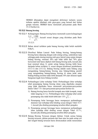 SNI 03 – 1729 – 2002

SRBKB diharapkan dapat mengalami deformasi inelastis secara
terbatas apabila dibebani oleh gaya-gaya yang berasal dari beban
gempa rencana. SRBKB harus memenuhi persyaratan pada Butir
15.12 berikut ini.
15.12.2 Batang bresing
15.12.2.1 Kelangsingan: Batang bresing harus memenuhi syarat kelangsingan
k c L 1.900
≤
, kecuali sesuai dengan yang diizinkan pada Butir
r
fy
15.12.5.
15.12.2.2 Beban aksial terfaktor pada batang bresing tidak boleh melebihi
0,8φcNn.
15.12.2.3 Distribusi Beban Lateral: Pada bidang bresing, batang-batang
bresing harus dipasang dengan arah selang-seling, sedemikian rupa
sehingga pada masing-masing arah gaya lateral yang sejajar dengan
bidang bresing, minimal 30% tapi tidak lebih dari 70% gaya
horizontal total harus dipikul oleh batang bresing tarik, kecuali jika
kuat nominal tekan Nn untuk setiap batang bresing lebih besar
daripada beban terfaktor Nu sesuai dengan kombinasi pembebanan
(15.3-1) dan (15.3-2). Bidang bresing adalah suatu bidang yang
mengandung batang-batang bresing atau bidang-bidang paralel
yang mengandung batang-batang bresing di mana jarak antar
bidang-bidang tersebut tidak lebih daripada 10% dari dimensi tapak
bangunan tegak lurus bidang tersebut.
15.12.2.4 Perbandingan Lebar terhadap Tebal: Perbandingan lebar terhadap
tebal penampang batang bresing tekan yang diperkaku ataupun
yang tidak diperkaku harus memenuhi persyaratan-persyaratan
dalam Tabel 7.5-1 dan persyaratan-persyaratan berikut ini:
1) Batang bresing harus bersifat kompak atau tidak kompak, tetapi
tidak langsing (λ<λr). Perbandingan lebar terhadap tebal untuk
penampang siku tidak boleh lebih dari 135 / f y ;
2) Penampang bulat berongga harus mempunyai perbandingan
diameter luar terhadap tebal dinding sesuai dengan Tabel 15.71, kecuali jika dinding penampang tersebut diberi pengaku;
3) Penampang persegi berongga harus mempunyai perbandingan
lebar terhadap tebal dinding sesuai dengan Tabel 15.7-1,
kecuali jika dinding penampang tersebut diberi pengaku.
15.12.2.5 Batang Bresing Tersusun dengan Jahitan: Untuk semua batang
bresing tersusun, jahitan pertama dari baut atau las pada setiap sisi
dari tengah batang tersusun harus direncanakan untuk meneruskan
144 dari 184

 