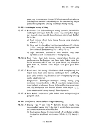 SNI 03 – 1729 – 2002

gaya yang besarnya sama dengan 50% kuat nominal satu elemen.
Jumlah jahitan haruslah tidak kurang dari dua dan dipasang dengan
jarak (spasi) yang sama terhadap titik tengah batang bresing.
15.12.3 Sambungan batang bresing
15.12.3.1 Kuat Perlu: Kuat perlu sambungan bresing (termasuk dalam hal ini
sambungan-sambungan balok-ke-kolom yang merupakan bagian
dari sistem bresing) haruslah diambil sebagai nilai terkecil dari halhal berikut:
a) Kuat nominal aksial tarik batang bresing yang ditetapkan
sebesar R y f y Ag ;
b) Gaya pada bresing akibat kombinasi pembebanan (15.3-1) dan
(15.3-2), dan gaya pada batang bresing yang merupakan hasil
dari kombinasi pembebanan (15.3-1) dan (15.3-2);
c) Gaya maksimum, berdasarkan hasil analisis, yang dapat
dipindahkan oleh sistem struktur ke batang bresing.
15.12.3.2 Kuat Tarik: Kuat tarik rencana batang-batang bresing dan
sambungannya, berdasarkan kuat batas tarik fraktur pada luas
bersih penampang efektif dan kuat geser fraktur yang ditetapkan
pada Butir 10, minimal sama dengan kuat perlu pada Butir
15.12.3.1.
15.12.3.3 Kuat Lentur: Pada bidang kritis di mana tekuk batang bresing akan
terjadi maka kuat lentur rencana sambungan harus ≥ 1,1R y M p
(kuat lentur nominal yang diharapkan dari batang bresing terhadap
sumbu tekuk kritisnya).
Pengecualian: Sambungan-sambungan batang bresing yang
memenuhi persyaratan Butir 15.12.3.2, yang dapat mengakomodasi
rotasi inelastis sehubungan dengan deformasi bresing pasca tekuk,
dan yang mempunyai kuat rencana minimal sama dengan Ag f cr
(kuat tekan nominal batang bresing), dapat digunakan.
15.12.3.4 Pelat Buhul: Perencanaan pelat buhul harus memperhitungkan
pengaruh tekuk.
15.12.4 Persyaratan khusus untuk konfigurasi bresing
15.12.4.1 Bresing Tipe V dan Tipe V Terbalik: Sistem rangka yang
menggunakan bresing tipe V dan tipe V terbalik harus memenuhi
persyaratan-persyaratan sebagai berikut:
1) Kuat rencana batang bresing minimal 1,5 kali beban terfaktor
berdasarkan kombinasi pembebanan (6.2-4), (6.2-5), dan (6.26);
145 dari 184

 