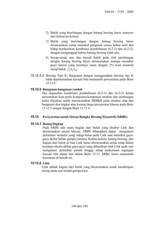 SNI 03 – 1729 – 2002

2) Balok yang bersilangan dengan batang bresing harus menerus
dari kolom-ke-kolom;
3) Balok yang bersilangan dengan batang bresing harus
direncanakan untuk memikul pengaruh semua beban mati dan
hidup berdasarkan kombinasi pembebanan (6.2-1) dan (6.2-2),
dengan menganggap bahwa batang bresing tidak ada;
4) Sayap-sayap atas dan bawah balok pada titik persilangan
dengan batang bresing harus direncanakan mampu memikul
gaya lateral yang besarnya sama dengan 2% kuat nominal
sayap balok f y b f t bf .
15.12.4.2 Bresing Tipe K: Bangunan dengan menggunakan bresing tipe K
tidak diperkenankan kecuali bila memenuhi persyaratan pada Butir
15.12.5.
15.12.5 Bangunan-bangunan rendah
Jika digunakan kombinasi pembebanan (6.2-1) dan (6.2-2) dalam
menentukan kuat perlu komponen-komponen struktur dan sambungan
maka diijinkan untuk merencanakan SRBKB pada struktur atap dan
bangunan dua tingkat atau kurang tanpa persyaratan khusus pada Butir
15.12.2 sampai dengan Butir 15.12.4.
15.13

Persyaratan untuk Sistem Rangka Bresing Eksentrik (SRBE)

15.13.1 Ruang lingkup
Pada SRBE ada suatu bagian dari balok yang disebut Link dan
direncanakan secara khusus. SRBE diharapkan dapat mengalami
deformasi inelastis yang cukup besar pada Link saat memikul gayagaya akibat beban gempa rencana. Kolom-kolom, batang bresing, dan
bagian dari balok di luar Link harus direncanakan untuk tetap dalam
keadaan elastis akibat gaya-gaya yang dihasilkan oleh Link pada saat
mengalami pelelehan penuh hingga tahap perkerasan regangan
kecuali bila diatur lain dalam Butir 15.13. SRBE harus memenuhi
ketentuan di bawah ini.
15.13.2 Link
Link adalah bagian dari balok yang direncanakan untuk mendisipasi
energi pada saat terjadi gempa kuat.

146 dari 184

 