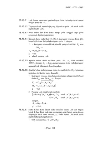 SNI 03 – 1729 – 2002

15.13.2.1 Link harus memenuhi perbandingan lebar terhadap tebal sesuai
dengan Tabel 15.7-1.
15.13.2.2 Tegangan leleh bahan baja yang digunakan pada Link tidak boleh
melebihi 350 MPa.
15.13.2.3 Pelat badan dari Link harus berupa pelat tunggal tanpa pelat
pengganda dan tanpa penetrasi.
15.13.2.4 Kecuali diatur pada Butir 15.13.2.6, kuat geser rencana Link, φVn,
harus lebih besar daripada kuat geser perlu Vu, dengan:
Vn = kuat geser nominal Link, diambil yang terkecil dari V p atau
2M p / e
V p = 0,6 f y (d − 2t f )t w
φ = 0,9
e adalah panjang Link.
15.13.2.5 Apabila beban aksial terfaktor pada Link, Nu, tidak melebihi
0,15 N y , dengan N y = Ag f y , pengaruh gaya aksial pada kuat geser
rencana Link tidak perlu diperhitungkan.
15.13.2.6 Apabila beban terfaktor pada Link, Nu, melebihi 0,15 N y , ketentuan
tambahan berikut ini harus dipenuhi:
1) Kuat geser rencana Link harus ditentukan sebagai nilai terkecil
dari φ V pa atau 2φ M pa / e , dengan:
Vpa = V p 1 − ( N u / N y ) 2

[

Mpa = 1,18M p 1 − ( N u / N y )
φ

]

= 0,9

2) Panjang Link tidak boleh melebihi:
1,15 − 0,5 ρ ' ( Aw / Ag ) 1,6 M p / V p untuk ρ’ (Aw/Ag) ≥ 0,3

[

]

1,6 M p / V p

untuk ρ’ (Aw/Ag) < 0,3

dengan,
Aw = (d b − 2t f )t w
ρ’ = Nu/Vu
15.13.2.7 Sudut Rotasi Link adalah sudut inelastis antara Link dan bagian
balok di luar Link pada saat simpangan antar lantai sama dengan
simpangan antar lantai rencana, ∆M. Sudut Rotasi Link tidak boleh
melebihi harga-harga berikut:
1) 0,08 radian untuk e ≤ 1,6 M p / V p ;

147 dari 184

 