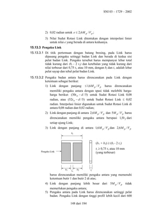 SNI 03 – 1729 – 2002

2) 0,02 radian untuk e ≤ 2,6 M p / V p ;
3) Nilai Sudut Rotasi Link ditentukan dengan interpolasi linier
untuk nilai e yang berada di antara keduanya.
15.13.3 Pengaku Link
15.13.3.1 Di titik pertemuan dengan batang bresing, pada Link harus
dipasang pengaku setinggi badan Link dan berada di kedua sisi
pelat badan Link. Pengaku tersebut harus mempunyai lebar total
tidak kurang dari (bf - 2 tw) dan ketebalan yang tidak kurang dari
nilai terbesar dari 0,75 tw atau 10 mm, dengan bf dan tw adalah lebar
pelat sayap dan tebal pelat badan Link.
15.13.3.2 Pengaku badan antara harus direncanakan pada Link dengan
ketentuan sebagai berikut:
1) Link dengan panjang ≤ 1,6 M p / V p harus direncanakan
memiliki pengaku antara dengan spasi tidak melebihi hargaharga berikut: (30t w − d / 5) untuk Sudut Rotasi Link 0,08
radian, atau (52t w − d / 5) untuk Sudut Rotasi Link ≤ 0,02
radian. Interpolasi linier digunakan untuk Sudut Rotasi Link di
antara 0,08 radian dan 0,02 radian;
2) Link dengan panjang di antara 2,6 M p / V p dan 5M p / V p harus
direncanakan memiliki pengaku antara berspasi 1,5b f dari
setiap ujung Link;
3) Link dengan panjang di antara 1,6 M p / V p dan 2,6 M p / V p
bf

(b1 + b2) ≥ (bf - 2 tw)
ts ≥ 0,75 tw atau 10 mm
(yang terbesar)

Pengaku Link

b1

tw

b2

ts

harus direncanakan memiliki pengaku antara yang memenuhi
ketentuan butir 1 dan butir 2 di atas;
4) Link dengan panjang lebih besar dari 5M p / V p

tidak

memerlukan pengaku antara;
5) Pengaku antara pada Link harus direncanakan setinggi pelat
badan. Pengaku Link dengan tinggi profil lebih kecil dari 600
148 dari 184

 