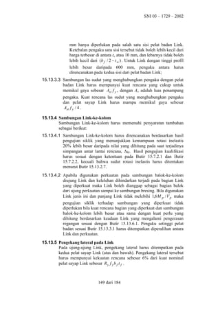 SNI 03 – 1729 – 2002

mm hanya diperlukan pada salah satu sisi pelat badan Link.
Ketebalan pengaku satu sisi tersebut tidak boleh lebih kecil dari
harga terbesar di antara tw atau 10 mm, dan lebarnya tidak boleh
lebih kecil dari (b f / 2 − t w ) . Untuk Link dengan tinggi profil
lebih besar daripada 600 mm, pengaku antara harus
direncanakan pada kedua sisi dari pelat badan Link;
15.13.3.3 Sambungan las sudut yang menghubungkan pengaku dengan pelat
badan Link harus mempunyai kuat rencana yang cukup untuk
memikul gaya sebesar Ast f y , dengan Ast adalah luas penampang
pengaku. Kuat rencana las sudut yang menghubungkan pengaku
dan pelat sayap Link harus mampu memikul gaya sebesar
Ast f y / 4 .
15.13.4 Sambungan Link-ke-kolom
Sambungan Link-ke-kolom harus memenuhi persyaratan tambahan
sebagai berikut:
15.13.4.1 Sambungan Link-ke-kolom harus direncanakan berdasarkan hasil
pengujian siklik yang menunjukkan kemampuan rotasi inelastis
20% lebih besar daripada nilai yang dihitung pada saat terjadinya
simpangan antar lantai rencana, ∆Μ. Hasil pengujian kualifikasi
harus sesuai dengan ketentuan pada Butir 15.7.2.1 dan Butir
15.7.2.2, kecuali bahwa sudut rotasi inelastis harus ditentukan
menurut Butir 15.13.2.7.
15.13.4.2 Apabila digunakan perkuatan pada sambungan balok-ke-kolom
diujung Link dan kelelehan dihindarkan terjadi pada bagian Link
yang diperkuat maka Link boleh dianggap sebagai bagian balok
dari ujung perkuatan sampai ke sambungan bresing. Bila digunakan
Link jenis ini dan panjang Link tidak melebihi 1,6 M p / V p maka
pengujian siklik terhadap sambungan yang diperkuat tidak
diperlukan bila kuat rencana bagian yang diperkuat dan sambungan
balok-ke-kolom lebih besar atau sama dengan kuat perlu yang
dihitung berdasarkan keadaan Link yang mengalami pengerasan
regangan sesuai dengan Butir 15.13.6.1. Pengaku setinggi pelat
badan sesuai Butir 15.13.3.1 harus ditempatkan diperalihan antara
Link dan perkuatan.
15.13.5 Pengekang lateral pada Link
Pada ujung-ujung Link, pengekang lateral harus ditempatkan pada
kedua pelat sayap Link (atas dan bawah). Pengekang lateral tersebut
harus mempunyai kekuatan rencana sebesar 6% dari kuat nominal
pelat sayap Link sebesar R y f y b f t f .

149 dari 184

 