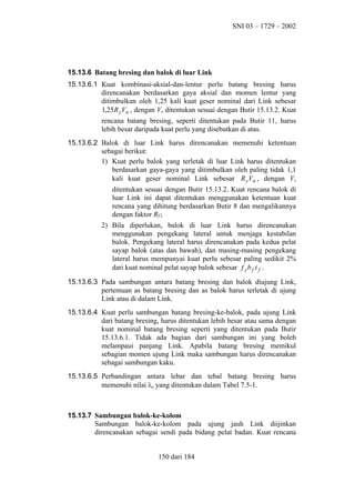 SNI 03 – 1729 – 2002

15.13.6 Batang bresing dan balok di luar Link
15.13.6.1 Kuat kombinasi-aksial-dan-lentur perlu batang bresing harus
direncanakan berdasarkan gaya aksial dan momen lentur yang
ditimbulkan oleh 1,25 kali kuat geser nominal dari Link sebesar
1,25 R yVn , dengan Vn ditentukan sesuai dengan Butir 15.13.2. Kuat
rencana batang bresing, seperti ditentukan pada Butir 11, harus
lebih besar daripada kuat perlu yang disebutkan di atas.
15.13.6.2 Balok di luar Link harus direncanakan memenuhi ketentuan
sebagai berikut:
1) Kuat perlu balok yang terletak di luar Link harus ditentukan
berdasarkan gaya-gaya yang ditimbulkan oleh paling tidak 1,1
kali kuat geser nominal Link sebesar R yVn , dengan Vn
ditentukan sesuai dengan Butir 15.13.2. Kuat rencana balok di
luar Link ini dapat ditentukan menggunakan ketentuan kuat
rencana yang dihitung berdasarkan Butir 8 dan mengalikannya
dengan faktor Ry;
2) Bila diperlukan, balok di luar Link harus direncanakan
menggunakan pengekang lateral untuk menjaga kestabilan
balok. Pengekang lateral harus direncanakan pada kedua pelat
sayap balok (atas dan bawah), dan masing-masing pengekang
lateral harus mempunyai kuat perlu sebesar paling sedikit 2%
dari kuat nominal pelat sayap balok sebesar f y b f t f .
15.13.6.3 Pada sambungan antara batang bresing dan balok diujung Link,
pertemuan as batang bresing dan as balok harus terletak di ujung
Link atau di dalam Link.
15.13.6.4 Kuat perlu sambungan batang bresing-ke-balok, pada ujung Link
dari batang bresing, harus ditentukan lebih besar atau sama dengan
kuat nominal batang bresing seperti yang ditentukan pada Butir
15.13.6.1. Tidak ada bagian dari sambungan ini yang boleh
melampaui panjang Link. Apabila batang bresing memikul
sebagian momen ujung Link maka sambungan harus direncanakan
sebagai sambungan kaku.
15.13.6.5 Perbandingan antara lebar dan tebal batang bresing harus
memenuhi nilai λp yang ditentukan dalam Tabel 7.5-1.

15.13.7 Sambungan balok-ke-kolom
Sambungan balok-ke-kolom pada ujung jauh Link diijinkan
direncanakan sebagai sendi pada bidang pelat badan. Kuat rencana
150 dari 184

 
