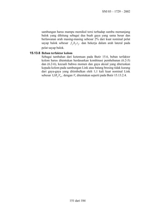 SNI 03 – 1729 – 2002

sambungan harus mampu memikul torsi terhadap sumbu memanjang
balok yang dihitung sebagai dua buah gaya yang sama besar dan
berlawanan arah masing-masing sebesar 2% dari kuat nominal pelat
sayap balok sebesar f y b f t f dan bekerja dalam arah lateral pada
pelat sayap balok.
15.13.8 Beban terfaktor kolom
Sebagai tambahan dari ketentuan pada Butir 15.6, beban terfaktor
kolom harus ditentukan berdasarkan kombinasi pembebanan (6.2-5)
dan (6.2-6), kecuali bahwa momen dan gaya aksial yang diteruskan
kepada kolom pada sambungan Link atau batang bresing tidak kurang
dari gaya-gaya yang ditimbulkan oleh 1,1 kali kuat nominal Link
sebesar 1,1R yVn , dengan Vn ditentukan seperti pada Butir 15.13.2.4.

151 dari 184

 