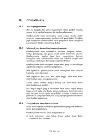 16.

PENGGAMBARAN

16.1

Aturan penggambaran
Bab ini mengatur tata cara penggambaran untuk gambar rencana,
gambar kerja, gambar lapangan, dan gambar pelaksanaan.
Gambar-gambar harus dipersiapkan sesuai dengan standar-standar
mengenai tata cara pembuatan gambar teknik yang diakui. Demikian
juga penggunaan simbol-simbol untuk pengelasan harus mengikuti
pedoman dan standar-standar yang diakui.

16.2

Informasi yang harus ditunjukan pada gambar
Gambar-gambar harus memberikan informasi mengenai dimensi,
bentuk penampang, dan posisi relatif setiap komponen struktur.
Gambar-gambar tersebut juga harus menunjukkan dimensi,
ketinggian lantai, sumbu-sumbu kolom, dan titik-titik kumpul serta
sambungan-sambungan dari setiap komponen struktur.
Gambar-gambar harus disiapkan dengan skala yang cukup sehingga
dapat menyampaikan informasi dengan jelas.
Bila diperlukan, gambar-gambar harus menunjukan mutu material
baja yang harus digunakan.
Bila digunakan baut atau baut mutu tinggi, mutu baut harus
diperlihatkan secara jelas pada gambar.
Lawan lendut struktur rangka batang dan balok-balok harus
diperlihatkan pada gambar.
Pada bagian-bagian yang di rencanakan untuk kontak logam dengan
logam seperti pada pelat landas kolom, sambungan lapis kolom atau
pada tumpuan pengaku pada sayap balok, besarnya pemesinan atau
pembubutan yang diperlukan pada ujung-ujung bagian tersebut harus
diperlihatkan secukupnya.

16.3

Penggambaran balok badan terbuka
Balok badan terbuka adalah balok pemikul lantai yang pelat badannya
terdiri dari rangka batang.
Gambar-gambar rencana harus memperlihatkan:
a) jarak maksimum antar balok, lawan lendut, tinggi balok
maksimum, dan landasan;

154 dari 184

 