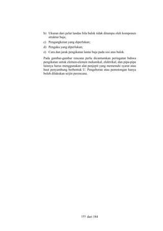 b) Ukuran dari pelat landas bila balok tidak ditumpu oleh komponen
struktur baja;
c) Pengangkeran yang diperlukan;
d) Pengaku yang diperlukan;
e) Cara dan jarak pengikatan lantai baja pada sisi atas balok.
Pada gambar-gambar rencana perlu dicantumkan peringatan bahwa
pengikatan untuk elemen-elemen mekanikal, elektrikal, dan pipa-pipa
lainnya harus menggunakan alat penjepit yang memenuhi syarat atau
baut penyambung berbentuk U. Pengeboran atau pemotongan hanya
boleh dilakukan seijin perencana.

155 dari 184

 