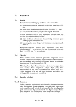 17.

PABRIKASI

17.1

Umum
Suatu komponen struktur yang dipabrikasi harus ditolak bila:
a) mutu materialnya tidak memenuhi persyaratan pada Butir 17.2;
atau
b) pabrikasinya tidak memenuhi persyaratan pada Butir 17.3; atau
c) tidak memenuhi toleransi yang disyaratkan pada Butir 17.4.
Namun, komponen struktur yang dipabrikasi tersebut dapat juga
diterima bila memenuhi hal-hal berikut:
(i) dapat dibuktikan bahwa secara struktural tetap memenuhi syarat
dan fungsi yang diharapkan; atau
(ii) lulus pengujian sesuai dengan butir-butir yang bersangkutan pada
Butir 20.
Komponen-komponen struktur yang dipabrikasi yang tidak
memenuhi Butir 17.1(i) atau 17.1(ii) di atas dan juga tidak memenuhi
Butir 17.2, 17.3, atau 17.4 harus ditolak.

17.2

Material
Semua material harus memenuhi persyaratan-persyaratan standar
material yang sesuai dengan yang disyaratkan pada Butir 3.1 dan 5.3.
Cacat permukaan pada baja harus dihilangkan dengan menggunakan
cara-cara yang disyaratkan pada Butir 3.1.
Mutu baja harus dapat diidentifikasikan pada semua tahap pabrikasi,
atau bajanya harus dinyatakan sebagai baja yang tidak
teridentifikasikan dan hanya digunakan sesuai dengan Butir 5.2.2.
Setiap penandaan pekerjaan baja harus dilakukan sedemikian rupa
sehingga tidak merusak mutu materialnya.

17.3

Prosedur pabrikasi

17.3.1

Cara-cara
Semua komponen harus diluruskan atau dibentuk menjadi konfigurasi
yang direncanakan dengan cara-cara yang tidak akan mengurangi
mutu material menjadi lebih kecil daripada nilai-nilai yang digunakan
pada perencanaan. Baja dapat ditekuk atau dipres menjadi bentuk
yang diinginkan baik dengan proses panas maupun proses dingin.

157 dari 184

 