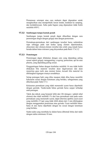 Pemanasan setempat atau cara mekanis dapat digunakan untuk
menghasilkan atau memperbaiki lawan lendut, lendutan ke samping,
dan ketidaklurusan. Suhu pada bagian yang dipanaskan tidak boleh
melebihi 650°C.
17.3.2

Sambungan tumpu kontak penuh
Sambungan tumpu kontak penuh dapat dihasilkan dengan cara
pemotongan dingin dengan gergaji atau dengan pemesinan.
Permukaan-permukaan dari sambungan tersebut harus sedemikian
rupa sehingga pada saat kedua ujung elemen dipertemukan,
alinyemen dari elemen-elemen tersebut dan celah yang terjadi harus
berada dalam batas toleransi yang disyaratkan pada Butir 17.4.3.2

17.3.3

Pemotongan
Pemotongan dapat dilakukan dengan cara yang dipandang paling
sesuai seperti gergaji, menggunting, cropping, pemesinan, api las atau
plasma, yang dipandang paling sesuai.
Pengguntingan bahan dengan ketebalan melebihi 16 mm tidak boleh
dilakukan bila material tersebut akan digalvanisasi dan akan
menerima gaya tarik atau momen lentur, kecuali bila material itu
dihilangkan tegangan sisanya sesudahnya.
Setiap potongan baik yang dilas maupun tidak dilas harus memiliki
kekasaran sesuai dengan ketentuan yang berlaku, sebagaimana yang
diberikan pada Tabel 17.3.
Kekasaran permukaan yang tidak memenuhi syarat harus diperbaiki
dengan gurinda. Tanda-tanda bekas gerinda harus sejajar terhadap
arah potongan.
Takik dan dekok yang berjarak lebih dari 20t (dengan t adalah tebal
elemen) dan tidak melebihi 1% dari luas permukaan total pada suatu
permukaan yang memenuhi syarat, dapat diterima apabila cacat-cacat
yang melebihi t/5 tapi yang tidak lebih dalam dari 2 mm dihilangkan
dengan menggunakan pemesinan atau gerinda. Cacat melebihi batasbatas di atas harus diperbaiki dengan las sesuai dengan ketentuan
yang berlaku.
Sudut-sudut yang membuka ke dalam harus dibentuk bebas dari takik
dengan radius minimum 10 mm.

158 dari 184

 