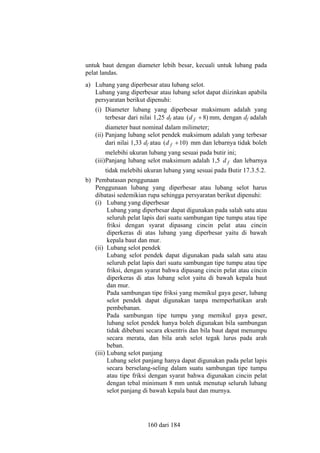 untuk baut dengan diameter lebih besar, kecuali untuk lubang pada
pelat landas.
a) Lubang yang diperbesar atau lubang selot.
Lubang yang diperbesar atau lubang selot dapat diizinkan apabila
persyaratan berikut dipenuhi:
(i) Diameter lubang yang diperbesar maksimum adalah yang
terbesar dari nilai 1,25 df atau (d f + 8) mm, dengan df adalah
diameter baut nominal dalam milimeter;
(ii) Panjang lubang selot pendek maksimum adalah yang terbesar
dari nilai 1,33 df atau (d f + 10) mm dan lebarnya tidak boleh
melebihi ukuran lubang yang sesuai pada butir ini;
(iii) Panjang lubang selot maksimum adalah 1,5 d f dan lebarnya
tidak melebihi ukuran lubang yang sesuai pada Butir 17.3.5.2.
b) Pembatasan penggunaan
Penggunaan lubang yang diperbesar atau lubang selot harus
dibatasi sedemikian rupa sehingga persyaratan berikut dipenuhi:
(i) Lubang yang diperbesar
Lubang yang diperbesar dapat digunakan pada salah satu atau
seluruh pelat lapis dari suatu sambungan tipe tumpu atau tipe
friksi dengan syarat dipasang cincin pelat atau cincin
diperkeras di atas lubang yang diperbesar yaitu di bawah
kepala baut dan mur.
(ii) Lubang selot pendek
Lubang selot pendek dapat digunakan pada salah satu atau
seluruh pelat lapis dari suatu sambungan tipe tumpu atau tipe
friksi, dengan syarat bahwa dipasang cincin pelat atau cincin
diperkeras di atas lubang selot yaitu di bawah kepala baut
dan mur.
Pada sambungan tipe friksi yang memikul gaya geser, lubang
selot pendek dapat digunakan tanpa memperhatikan arah
pembebanan.
Pada sambungan tipe tumpu yang memikul gaya geser,
lubang selot pendek hanya boleh digunakan bila sambungan
tidak dibebani secara eksentris dan bila baut dapat menumpu
secara merata, dan bila arah selot tegak lurus pada arah
beban.
(iii) Lubang selot panjang
Lubang selot panjang hanya dapat digunakan pada pelat lapis
secara berselang-seling dalam suatu sambungan tipe tumpu
atau tipe friksi dengan syarat bahwa digunakan cincin pelat
dengan tebal minimum 8 mm untuk menutup seluruh lubang
selot panjang di bawah kepala baut dan murnya.

160 dari 184

 