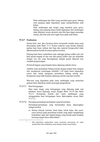 Pada sambungan tipe friksi yang memikul gaya geser, lubang
selot panjang dapat digunakan tanpa memperhatikan arah
beban.
Pada sambungan tipe tumpu yang memikul gaya geser,
lubang selot panjang hanya boleh digunakan bila sambungan
tidak dibebani secara eksentris dan bila baut dapat menumpu
merata, dan bila arah selot tegak lurus pada arah beban.
17.3.7

Pembautan
Semua baut, mur, dan cincinnya harus memenuhi standar mutu yang
disyaratkan pada Butir 5.3.1 Semua material yang berada diantara
jepitan baut harus terbuat dari baja dan material kompresibel tidak
diperkenankan berada di antara jepitan tersebut.
Panjang baut harus sedemikian rupa sehingga paling sedikit satu ulir
baut penuh tampak di atas mur dan paling sedikit satu ulir ditambah
dengan sisa ulir yang bersangkutan tampak penuh dibawah mur
sesudah pengencangan.
Di bawah bagian yang berputar harus dipasang sebuah cincin.
Apabila suatu permukaan bidang kontak dengan kepala baut ataupun
mur mempunyai kemiringan melebihi 1:20 maka harus digunakan
cincin baji untuk mengatasi permukaan bidang miring tadi.
Komponen yang tidak berputar dipasang setelah ring baji tersebut.
Mur-mur yang digunakan pada suatu sambungan yang menerima
getaran harus diperkuat untuk mencegah pengenduran.

17.3.7.1

Baut bertegangan
Baut mutu tinggi yang bertegangan yang dipasang pada saat
pabrikasi harus dipasang sesuai dengan Butir 18.2.4 dan Butir
18.2.5. Permukaan kontak dari suatu sambungan yang
menggunakan baut bertegangan harus dipersiapkan sesuai Butir
17.3.7.2.

17.3.7.2

Persiapan permukaan-permukaan yang bersentuhan
Permukaan-permukaan yang bersentuhan harus dipersiapkan
sebagai berikut:
a) Semua minyak, kotoran, karat lepas, kerak lepas, dan cacatcacat lainnya pada permukaan kontak yang dapat menghalangi
kedudukan rapat dari bagian-bagian yang berada pada keadaan
kencang tangan harus dibersihkan1;

1

- Bila diperlukan pembersihan untuk memenuhi persyaratan ini, maka
pembersihan harus dilakukan sesuai dengan standar yang berlaku.

161 dari 184

 
