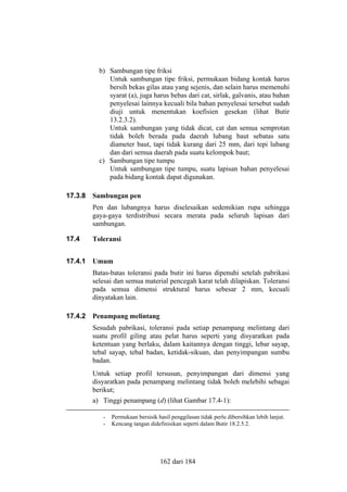 b) Sambungan tipe friksi
Untuk sambungan tipe friksi, permukaan bidang kontak harus
bersih bekas gilas atau yang sejenis, dan selain harus memenuhi
syarat (a), juga harus bebas dari cat, sirlak, galvanis, atau bahan
penyelesai lainnya kecuali bila bahan penyelesai tersebut sudah
diuji untuk menentukan koefisien gesekan (lihat Butir
13.2.3.2).
Untuk sambungan yang tidak dicat, cat dan semua semprotan
tidak boleh berada pada daerah lubang baut sebatas satu
diameter baut, tapi tidak kurang dari 25 mm, dari tepi lubang
dan dari semua daerah pada suatu kelompok baut;
c) Sambungan tipe tumpu
Untuk sambungan tipe tumpu, suatu lapisan bahan penyelesai
pada bidang kontak dapat digunakan.
17.3.8

Sambungan pen
Pen dan lubangnya harus diselesaikan sedemikian rupa sehingga
gaya-gaya terdistribusi secara merata pada seluruh lapisan dari
sambungan.

17.4

Toleransi

17.4.1

Umum
Batas-batas toleransi pada butir ini harus dipenuhi setelah pabrikasi
selesai dan semua material pencegah karat telah dilapiskan. Toleransi
pada semua dimensi struktural harus sebesar 2 mm, kecuali
dinyatakan lain.

17.4.2

Penampang melintang
Sesudah pabrikasi, toleransi pada setiap penampang melintang dari
suatu profil giling atau pelat harus seperti yang disyaratkan pada
ketentuan yang berlaku, dalam kaitannya dengan tinggi, lebar sayap,
tebal sayap, tebal badan, ketidak-sikuan, dan penyimpangan sumbu
badan.
Untuk setiap profil tersusun, penyimpangan dari dimensi yang
disyaratkan pada penampang melintang tidak boleh melebihi sebagai
berikut;
a) Tinggi penampang (d) (lihat Gambar 17.4-1):
-

Permukaan bersisik hasil penggilasan tidak perlu dibersihkan lebih lanjut.
Kencang tangan didefinisikan seperti dalam Butir 18.2.5.2.

162 dari 184

 