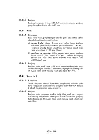 17.4.3.3

17.4.4
17.4.4.1

Panjang
Panjang komponen struktur tidak boleh menyimpang dari panjang
yang ditentukan dengan toleransi 2 mm.
Balok
Kelurusan
Pada suatu balok, penyimpangan terhadap garis lurus antara kedua
ujung balok dibatasi sebagai berikut:
a) Lawan lendut: diukur dengan pelat badan dalam keadaan
horisontal pada suatu permukaan uji (lihat Gambar 17.4-7 (a)).
Toleransi terhadap lawan lendut yang disyaratkan adalah nilai
yang terkecil dari L/1000 atau 10mm;
b) Lendutan ke samping: diukur dengan pelat dalam keadaan
badan vertikal (lihat Gambar 17.4-7(b)). Lendutan kesamping
(dilihat dari atas) tidak boleh melebihi nilai terbesar dari
L/1000 atau 3 mm.

17.4.4.2

17.4.5

Panjang
Panjang suatu balok tidak boleh menyimpang dari panjang yang
ditentukan dengan toleransi 2 mm untuk panjang balok kurang dari
10 m, dan 4 mm untuk panjang balok lebih besar dari 10 m.
Batang tarik

17.4.5.1

Kelurusan
Suatu komponen struktur tidak boleh menyimpang terhadap garis
lurus yang ditarik di antara kedua ujungnya melebihi L/500, dengan
L adalah panjang antara ujung-ujungnya.

17.4.5.2

Panjang
Panjang suatu komponen struktur tarik tidak boleh menyimpang
dari panjang yang ditentukan dengan toleransi 2 mm untuk panjang
balok kurang dari 10 m, dan 4 mm untuk panjang balok lebih besar
dari 10 m.

167 dari 184

 