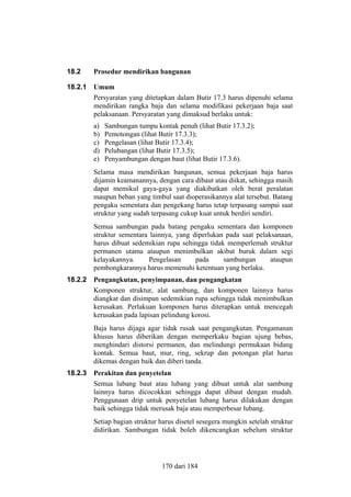18.2

Prosedur mendirikan bangunan

18.2.1

Umum
Persyaratan yang ditetapkan dalam Butir 17.3 harus dipenuhi selama
mendirikan rangka baja dan selama modifikasi pekerjaan baja saat
pelaksanaan. Persyaratan yang dimaksud berlaku untuk:
a)
b)
c)
d)
e)

Sambungan tumpu kontak penuh (lihat Butir 17.3.2);
Pemotongan (lihat Butir 17.3.3);
Pengelasan (lihat Butir 17.3.4);
Pelubangan (lihat Butir 17.3.5);
Penyambungan dengan baut (lihat Butir 17.3.6).

Selama masa mendirikan bangunan, semua pekerjaan baja harus
dijamin keamanannya, dengan cara dibaut atau diikat, sehingga masih
dapat memikul gaya-gaya yang diakibatkan oleh berat peralatan
maupun beban yang timbul saat dioperasikannya alat tersebut. Batang
pengaku sementara dan pengekang harus tetap terpasang sampai saat
struktur yang sudah terpasang cukup kuat untuk berdiri sendiri.
Semua sambungan pada batang pengaku sementara dan komponen
struktur sementara lainnya, yang diperlukan pada saat pelaksanaan,
harus dibuat sedemikian rupa sehingga tidak memperlemah struktur
permanen utama ataupun menimbulkan akibat buruk dalam segi
kelayakannya.
Pengelasan
pada
sambungan
ataupun
pembongkarannya harus memenuhi ketentuan yang berlaku.
18.2.2

Pengangkutan, penyimpanan, dan pengangkatan
Komponen struktur, alat sambung, dan komponen lainnya harus
diangkat dan disimpan sedemikian rupa sehingga tidak menimbulkan
kerusakan. Perlakuan komponen harus diterapkan untuk mencegah
kerusakan pada lapisan pelindung korosi.
Baja harus dijaga agar tidak rusak saat pengangkutan. Pengamanan
khusus harus diberikan dengan memperkaku bagian ujung bebas,
menghindari distorsi permanen, dan melindungi permukaan bidang
kontak. Semua baut, mur, ring, sekrup dan potongan plat harus
dikemas dengan baik dan diberi tanda.

18.2.3

Perakitan dan penyetelan
Semua lubang baut atau lubang yang dibuat untuk alat sambung
lainnya harus dicocokkan sehingga dapat dibaut dengan mudah.
Penggunaan drip untuk penyetelan lubang harus dilakukan dengan
baik sehingga tidak merusak baja atau memperbesar lubang.
Setiap bagian struktur harus disetel sesegera mungkin setelah struktur
didirikan. Sambungan tidak boleh dikencangkan sebelum struktur

170 dari 184

 