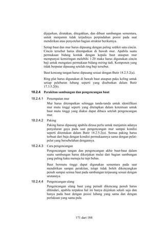 dijajarkan, diratakan, ditegakkan, dan dibuat sambungan sementara,
untuk menjamin tidak terjadinya perpindahan posisi pada saat
mendirikan atau penyetelan bagian struktur berikutnya.
Setiap baut dan mur harus dipasang dengan paling sedikit satu cincin.
Cincin tersebut harus ditempatkan di bawah mur. Apabila suatu
permukaan bidang kontak dengan kepala baut ataupun mur
mempunyai kemiringan melebihi 1:20 maka harus digunakan cincin
baji untuk mengatasi permukaan bidang miring tadi. Komponen yang
tidak berputar dipasang setelah ring baji tersebut.
Baut kencang tangan harus dipasang sesuai dengan Butir 18.2.5.2(a).
Ring plat harus digunakan di bawah baut ataupun paku keling untuk
setiap pelebaran lubang seperti yang disebutkan dalam Butir
17.3.5.2(b).
18.2.4

Perakitan sambungan dan pengencangan baut

18.2.4.1

Penempatan mur
Mur harus ditempatkan sehingga tanda-tanda untuk identifikasi
mur mutu tinggi seperti yang ditetapkan dalam ketentuan untuk
baut mutu tinggi yang diakui dapat dibaca setelah pengencangan
mur.

18.2.4.2

Paking
Paking harus dipasang apabila dirasa perlu untuk menjamin adanya
penyaluran gaya pada saat pengencangan mur sampai kondisi
seperti ditentukan dalam Butir 18.2.5.2(a). Semua paking harus
terbuat dari baja dengan kondisi permukaannya sama dengan pelatpelat yang bersebelahan dengannya.

18.2.4.3

Cara pengencangan
Pengencangan tangan dan pengencangan akhir baut-baut dalam
suatu sambungan harus dikerjakan mulai dari bagian sambungan
yang paling kaku menuju ke tepi bebas.
Baut bermutu tinggi dapat digunakan sementara pada saat
mendirikan sampai perakitan, tetapi tidak boleh dikencangkan
penuh sampai semua baut pada sambungan terpasang sesuai dengan
urutannya.

18.2.4.4

Pengencangan ulang
Pengencangan ulang baut yang pernah dikencang penuh harus
dihindari, apabila terpaksa hal ini hanya diijinkan sekali saja dan
hanya pada baut dengan posisi lubang yang sama dan dengan
perlakuan yang sama pula.

171 dari 184

 