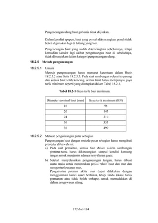 Pengencangan ulang baut galvanis tidak diijinkan.
Dalam kondisi apapun, baut yang pernah dikencangkan penuh tidak
boleh digunakan lagi di lubang yang lain.
Pengencangan baut yang sudah dikencangkan sebelumnya, tetapi
kemudian kendor lagi akibat pengencangan baut di sebelahnya,
tidak dimasukkan dalam kategori pengencangan ulang.
18.2.5
18.2.5.1

Metode pengencangan
Umum
Metode pengencangan harus menurut ketentuan dalam Butir
18.2.5.2 atau Butir 18.2.5.3. Pada saat sambungan selesai terpasang
dan semua baut telah kencang, semua baut harus mempunyai gaya
tarik minimum seperti yang ditetapkan dalam Tabel 18.2-1.
Tabel 18.2-1 Gaya tarik baut minimum.
Diameter nominal baut (mm)
16

95

20

145

24

210

30

335

36
18.2.5.2

Gaya tarik minimum (KN)

490

Metode pengencangan putar sebagian
Pengencangan baut dengan metode putar sebagian harus mengikuti
prosedur di bawah ini:
a) Pada saat perakitan, semua baut dalam sistem sambungan
pertama-tama harus dikencangkan sampai kondisi kencang
tangan untuk menjamin adanya penyaluran gaya;
b) Setelah menyelesaikan pengencangan tangan, harus dibuat
suatu tanda untuk menentukan posisi relatif baut dan mur dan
mengontrol putaran mur,
Pengamatan putaran akhir mur dapat dilakukan dengan
menggunakan kunci soket bertanda, tetapi tanda lokasi harus
permanen atau tidak boleh terhapus untuk memudahkan di
dalam pengawasan ulang;

172 dari 184

 