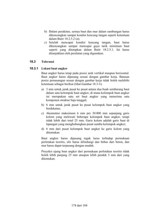 b) Dalam perakitan, semua baut dan mur dalam sambungan harus
dikencangkan sampai kondisi kencang tangan seperti ketentuan
dalam Butir 18.2.5.2 (a);
c) Setelah mencapai kondisi kencang tangan, baut harus
dikencangkan sampai mencapai gaya tarik minimum baut
seperti yang ditetapkan dalam Butir 18.2.5.1. Ini harus
ditunjukkan oleh peralatan yang digunakan.
18.3

Toleransi

18.3.1

Lokasi baut angker
Baut angker harus tetap pada posisi arah vertikal maupun horizontal.
Baut angker harus dipasang sesuai dengan gambar kerja. Batasan
posisi pemasangan sesuai dengan gambar kerja tidak boleh melebihi
ketentuan sebagai berikut (lihat Gambar 18.3-1):
a) 3 mm untuk jarak pusat ke pusat antara dua buah sembarang baut
dalam satu kelompok baut angker, di mana kelompok baut angker
ini merupakan satu set baut angker yang menerima satu
komponen struktur baja tunggal;
b) 6 mm untuk jarak pusat ke pusat kelompok baut angker yang
berdekatan;
c) Akumulasi maksimum 6 mm per 30.000 mm sepanjang garis
kolom yang melewati beberapa kelompok baut angker, tetapi
tidak lebih dari total 25 mm. Garis kolom adalah garis baut di
lapangan yang menghubungkan pusat sumbu kelompok angker;
d) 6 mm dari pusat kelompok baut angker ke garis kolom yang
ditentukan.
Baut angker harus dipasang tegak lurus terhadap permukaan
perletakan teoritis, ulir harus dilindungi dan bebas dari beton, dan
mur harus dapat terpasang dengan mudah.
Proyeksi ujung baut angker dari permukaan perletakan teoritis tidak
boleh lebih panjang 25 mm ataupun lebih pendek 5 mm dari yang
ditentukan.

174 dari 184

 