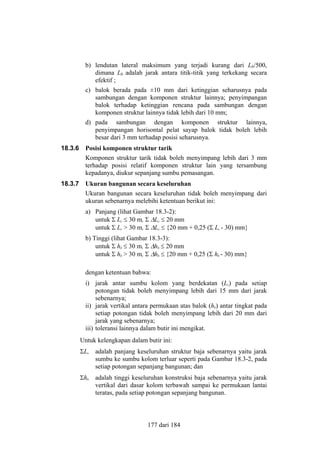 b) lendutan lateral maksimum yang terjadi kurang dari Lb/500,
dimana Lb adalah jarak antara titik-titik yang terkekang secara
efektif ;
c) balok berada pada ±10 mm dari ketinggian seharusnya pada
sambungan dengan komponen struktur lainnya; penyimpangan
balok terhadap ketinggian rencana pada sambungan dengan
komponen struktur lainnya tidak lebih dari 10 mm;
d) pada sambungan dengan komponen struktur lainnya,
penyimpangan horisontal pelat sayap balok tidak boleh lebih
besar dari 3 mm terhadap posisi seharusnya.
18.3.6

Posisi komponen struktur tarik
Komponen struktur tarik tidak boleh menyimpang lebih dari 3 mm
terhadap posisi relatif komponen struktur lain yang tersambung
kepadanya, diukur sepanjang sumbu pemasangan.

18.3.7

Ukuran bangunan secara keseluruhan
Ukuran bangunan secara keseluruhan tidak boleh menyimpang dari
ukuran sebenarnya melebihi ketentuan berikut ini:
a) Panjang (lihat Gambar 18.3-2):
untuk Σ Lc ≤ 30 m, Σ ∆Lc ≤ 20 mm
untuk Σ Lc > 30 m, Σ ∆Lc ≤ {20 mm + 0,25 (Σ Lc - 30) mm}
b) Tinggi (lihat Gambar 18.3-3):
untuk Σ hb ≤ 30 m, Σ ∆hb ≤ 20 mm
untuk Σ hb > 30 m, Σ ∆hb ≤ {20 mm + 0,25 (Σ hb - 30) mm}
dengan ketentuan bahwa:
i) jarak antar sumbu kolom yang berdekatan (Lc) pada setiap
potongan tidak boleh menyimpang lebih dari 15 mm dari jarak
sebenarnya;
ii) jarak vertikal antara permukaan atas balok (hb) antar tingkat pada
setiap potongan tidak boleh menyimpang lebih dari 20 mm dari
jarak yang sebenarnya;
iii) toleransi lainnya dalam butir ini mengikat.
Untuk kelengkapan dalam butir ini:
ΣLc adalah panjang keseluruhan struktur baja sebenarnya yaitu jarak
sumbu ke sumbu kolom terluar seperti pada Gambar 18.3-2, pada
setiap potongan sepanjang bangunan; dan
Σhb

adalah tinggi keseluruhan konstruksi baja sebenarnya yaitu jarak
vertikal dari dasar kolom terbawah sampai ke permukaan lantai
teratas, pada setiap potongan sepanjang bangunan.

177 dari 184

 