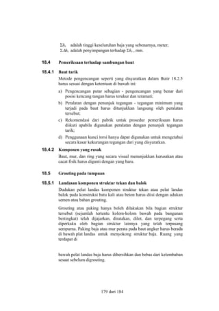 Σhb adalah tinggi keseluruhan baja yang sebenarnya, meter;
Σ∆hb adalah penyimpangan terhadap Σhb , mm.
18.4

Pemeriksaan terhadap sambungan baut

18.4.1

Baut tarik
Metode pengencangan seperti yang disyaratkan dalam Butir 18.2.5
harus sesuai dengan ketentuan di bawah ini:
a) Pengencangan putar sebagian - pengencangan yang benar dari
posisi kencang tangan harus terukur dan teramati;
b) Peralatan dengan penunjuk tegangan - tegangan minimum yang
terjadi pada baut harus ditunjukkan langsung oleh peralatan
tersebut;
c) Rekomendasi dari pabrik untuk prosedur pemeriksaan harus
diikuti apabila digunakan peralatan dengan penunjuk tegangan
tarik;
d) Penggunaan kunci torsi hanya dapat digunakan untuk mengetahui
secara kasar kekurangan tegangan dari yang disyaratkan.

18.4.2

Komponen yang rusak
Baut, mur, dan ring yang secara visual menunjukkan kerusakan atau
cacat fisik harus diganti dengan yang baru.

18.5

Grouting pada tumpuan

18.5.1

Landasan komponen struktur tekan dan balok
Dudukan pelat landas komponen struktur tekan atau pelat landas
balok pada konstruksi batu kali atau beton harus diisi dengan adukan
semen atau bahan grouting.
Grouting atau paking hanya boleh dilakukan bila bagian struktur
tersebut (sejumlah tertentu kolom-kolom bawah pada bangunan
bertingkat) telah dijajarkan, diratakan, dilot, dan terpegang serta
diperkaku oleh bagian struktur lainnya yang telah terpasang
sempurna. Paking baja atau mur perata pada baut angker harus berada
di bawah plat landas untuk menyokong struktur baja. Ruang yang
terdapat di
bawah pelat landas baja harus dibersihkan dan bebas dari kelembaban
sesaat sebelum digrouting.

179 dari 184

 