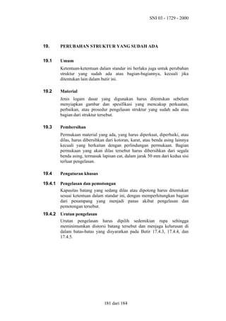SNI 03 - 1729 - 2000

19.

PERUBAHAN STRUKTUR YANG SUDAH ADA

19.1

Umum
Ketentuan-ketentuan dalam standar ini berlaku juga untuk perubahan
struktur yang sudah ada atau bagian-bagiannya, kecuali jika
ditentukan lain dalam butir ini.

19.2

Material
Jenis logam dasar yang digunakan harus ditentukan sebelum
menyiapkan gambar dan spesifikasi yang mencakup perkuatan,
perbaikan, atau prosedur pengelasan struktur yang sudah ada atau
bagian dari struktur tersebut.

19.3

Pembersihan
Permukaan material yang ada, yang harus diperkuat, diperbaiki, atau
dilas, harus dibersihkan dari kotoran, karat, atau benda asing lainnya
kecuali yang berkaitan dengan perlindungan permukaan. Bagian
permukaan yang akan dilas tersebut harus dibersihkan dari segala
benda asing, termasuk lapisan cat, dalam jarak 50 mm dari kedua sisi
terluar pengelasan.

19.4

Pengaturan khusus

19.4.1

Pengelasan dan pemotongan
Kapasitas batang yang sedang dilas atau dipotong harus ditentukan
sesuai ketentuan dalam standar ini, dengan memperhitungkan bagian
dari penampang yang menjadi panas akibat pengelasan dan
pemotongan tersebut.

19.4.2

Urutan pengelasan
Urutan pengelasan harus dipilih sedemikian rupa sehingga
meminimumkan distorsi batang tersebut dan menjaga kelurusan di
dalam batas-batas yang disyaratkan pada Butir 17.4.3, 17.4.4, dan
17.4.5.

181 dari 184

 