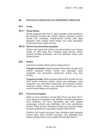 SNI 03 - 1729 - 2000

20.

PENGUJIAN STRUKTUR ATAU KOMPONEN STRUKTUR

20.1

Umum

20.1.1

Ruang lingkup
Metode pengujian pada butir ini dapat digunakan untuk pembuktian
dan pengujian prototipe dari struktur lengkap, komponen struktur,
elemen, atau sambungan. Metode-metode tersebut tidak dapat
digunakan untuk menguji model struktur atau untuk menetapkan
kriteria perencanaan umum atau data.

20.1.2

Hal-hal yang memerlukan pengujian
Struktur atau bagian dari struktur yang direncanakan sesuai dengan
standar ini tidak perlu diuji. Pengujian dapat diterima sebagai
alternatif terhadap perhitungan atau bila diperlukan dalam suatu
keadaan khusus.

20.2

Definisi
Pada butir ini berlaku definisi-definisi sebagai berikut:
Pengujian pembuktian adalah penerapan beban-beban uji pada suatu
struktur, komponen struktur, elemen, atau sambungan, untuk
mengetahui atau memastikan karakteristik struktur yang diuji
tersebut.
Pengujian prototipe adalah penerapan beban-beban uji pada satu atau
lebih struktur, komponen struktur, elemen atau sambungan, untuk
mengetahui atau memastikan karakteristik dari kelompok struktur,
komponen struktur, elemen, atau sambungan tersebut yang secara
nominal identik dengan unit yang diuji.

20.3

Persyaratan pengujian
Beban uji harus ditentukan menurut Butir 20.4.2 atau Butir 20.5.2,
sesuai dengan jenis pengujian yang dilakukan. Peralatan pembebanan
harus dikalibrasi dan harus diperhatikan agar tidak terdapat
pengekangan artifisial yang diakibatkan oleh sistem pembebanan
tersebut. Beban uji harus diterapkan terhadap unit yang diuji dengan
kecepatan pembebanan yang sedapat mungkin tidak berubah.
Distribusi dan lamanya gaya-gaya yang diterapkan pada pengujian
tersebut harus dapat mewakili gaya-gaya yang dipandang akan
bekerja terhadap struktur sesuai dengan ketentuan pada Butir 6.

182 dari 184

 