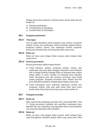 SNI 03 - 1729 - 2000

Sebagai persyaratan minimum, deformasi harus dicatat pada saat-saat
berikut ini:
a) Sebelum pembebanan;
b) Sesudah beban uji diterapkan;
c) Sesudah beban uji dihilangkan.
20.4

Pengujian pembuktian

20.4.1

Penerapan
Ayat ini dapat diterapkan untuk pengujian suatu struktur, komponen
struktur, elemen, atau sambungan, untuk menentukan apakah struktur,
komponen struktur, elemen, atau sambungan tersebut memenuhi
persyaratan kekuatan batas atau kelayanan batas yang sesuai.

20.4.2

Beban uji
Beban uji harus sama dengan beban rencana untuk keadaan batas
yang relevan.

20.4.3

Kriteria penerimaan
Kriteria penerimaan adalah sebagai berikut:
a) Untuk kekuatan: struktur, komponen struktur, elemen, atau
sambungan yang diuji dapat dianggap memenuhi syarat kekuatan
bila ia mampu bertahan terhadap beban uji kekuatan batas selama
paling sedikit 15 menit. Struktur ini kemudian harus diperiksa
untuk menentukan jenis dan besarnya kerusakan yang terjadi
selama pengujian. Pengaruh kerusakan harus ditinjau dan bila
perlu dilakukan perbaikan terhadap bagian-bagian yang rusak;
b) Untuk kemampuan layan: deformasi maksimum struktur atau
komponen struktur yang diuji pada beban batas layan harus
berada dalam batas-batas layan yang sesuai untuk struktur itu

20.5

Pengujian prototipe

20.5.1

Benda uji
Mutu material dan pembuatan prototipe harus memenuhi Butir 5 dan
17. Setiap persyaratan tambahan dari spesifikasi pembuatan harus
dipenuhi dan cara mendirikan yang digunakan harus mensimulasikan
cara yang akan digunakan dalam produksi.

20.5.2

Beban uji
Beban uji harus sama dengan beban rencana untuk keadaan batas
yang bersangkutan, dikalikan dengan faktor yang sesuai pada Tabel

183 dari 184

 
