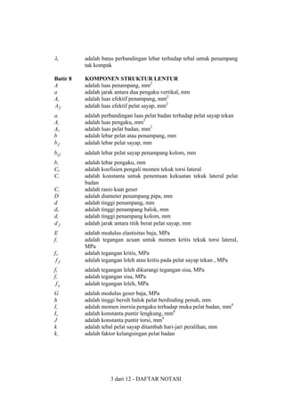 λr

adalah batas perbandingan lebar terhadap tebal untuk penampang
tak kompak

Butir 8
A
a
Ae
Af

KOMPONEN STRUKTUR LENTUR
adalah luas penampang, mm2
adalah jarak antara dua pengaku vertikal, mm
adalah luas efektif penampang, mm2
adalah luas efektif pelat sayap, mm2

ar
As
Aw
b
bf

adalah perbandingan luas pelat badan terhadap pelat sayap tekan
adalah luas pengaku, mm2
adalah luas pelat badan, mm2
adalah lebar pelat atau penampang, mm
adalah lebar pelat sayap, mm

bcf

adalah lebar pelat sayap penampang kolom, mm

bs
Cb
Cr

adalah lebar pengaku, mm
adalah koefisien pengali momen tekuk torsi lateral
adalah konstanta untuk penentuan kekuatan tekuk lateral pelat
badan
adalah rasio kuat geser
adalah diameter penampang pipa, mm
adalah tinggi penampang, mm
adalah tinggi penampang balok, mm
adalah tinggi penampang kolom, mm
adalah jarak antara titik berat pelat sayap, mm

Cv
D
d
db
dc
df
E
fc
fcr
ff

adalah modulus elastisitas baja, MPa
adalah tegangan acuan untuk momen kritis tekuk torsi lateral,
MPa
adalah tegangan kritis, MPa
adalah tegangan leleh atau kritis pada pelat sayap tekan , MPa

fL
fr
fy

adalah tegangan leleh dikurangi tegangan sisa, MPa
adalah tegangan sisa, MPa
adalah tegangan leleh, MPa

G
h
Is
Iw
J
k
kc

adalah modulus geser baja, MPa
adalah tinggi bersih balok pelat berdinding penuh, mm
adalah momen inersia pengaku terhadap muka pelat badan, mm4
adalah konstanta puntir lengkung, mm6
adalah konstanta puntir torsi, mm4
adalah tebal pelat sayap ditambah hari-jari peralihan, mm
adalah faktor kelangsingan pelat badan

3 dari 12 - DAFTAR NOTASI

 