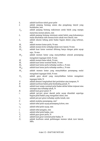 kv
L
Lp

adalah koefisien tekuk geser pelat
adalah panjang bentang antara dua pengekang lateral yang
berdekatan, mm
adalah panjang bentang maksimum untuk balok yang mampu

Mu
Mcr
Mf

menerima momen plastis, mm
adalah panjang bentang minimum untuk balok yang kekuatannya
mulai ditentukan oleh momen kritis tekuk torsi lateral, mm
adalah ukuran lubang pelat badan bagian dalam yang terbesar,
mm
adalah momen lentur perlu, N-mm
adalah momen kritis terhadap tekuk torsi lateral, N-mm
adalah kuat lentur nominal dihitung hanya dengan pelat sayap

Mp

saja , N-mm
adalah momen lentur yang menyebabkan seluruh penampang

Mr
Mn
Mux
M uy

mengalami tegangan leleh, N-mm
adalah momen batas tekuk, N-mm
adalah kuat lentur nominal balok, N-mm
adalah kuat lentur perlu terhadap sumbu-x, N-mm
adalah kuat lentur perlu terhadap sumbu-y, N-mm

My

adalah momen lentur yang menyebabkan penampang mulai

Ny

mengalami tegangan leleh, N-mm
adalah gaya aksial yang menyebabkan kolom mengalami

Lr
Lw

ry

tegangan leleh, N
adalah dimensi longitudinal dari perletakan atau tumpuan, N
adalah koefisien balok pelat berdinding penuh, N
adalah kuat tumpu nominal pelat badan akibat beban terpusat atau
setempat atau terhadap tekuk, N
adalah kuat geser panel, N
adalah jari-jari girasi daerah pelat sayap ditambah sepertiga
bagian pelat badan yang mengalami tekan, mm
adalah jari-jari girasi terhadap sumbu lemah, mm

S
t cf

adalah modulus penampang, mm3
adalah tebal pelat sayap penampang kolom, mm

tf

adalah tebal pelat sayap, mm

ts
tw
Vu
Vv
X1

adalah tebal pengaku, mm
adalah tebal pelat badan, mm
adalah gaya geser perlu, N
adalah kuat geser nominal pelat badan, N
adalah koefisien untuk perhitungan momen tekuk torsi lateral,
MPa

N
R
Rb
Rv
rt

4 dari 12 - DAFTAR NOTASI

 