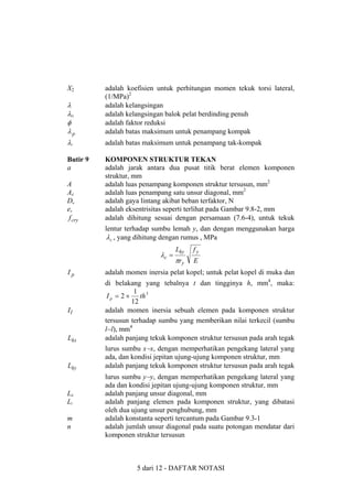 X2

λ
λG
φ
λp

adalah koefisien untuk perhitungan momen tekuk torsi lateral,
(1/MPa)2
adalah kelangsingan
adalah kelangsingan balok pelat berdinding penuh
adalah faktor reduksi
adalah batas maksimum untuk penampang kompak

λr

adalah batas maksimum untuk penampang tak-kompak

Butir 9
a

KOMPONEN STRUKTUR TEKAN
adalah jarak antara dua pusat titik berat elemen komponen
struktur, mm
adalah luas penampang komponen struktur tersusun, mm2
adalah luas penampang satu unsur diagonal, mm2
adalah gaya lintang akibat beban terfaktor, N
adalah eksentrisitas seperti terlihat pada Gambar 9.8-2, mm
adalah dihitung sesuai dengan persamaan (7.6-4), untuk tekuk

A
Ad
Du
ex
f cry

lentur terhadap sumbu lemah y, dan dengan menggunakan harga
λ c , yang dihitung dengan rumus , MPa

λc =

Lky

fy

πry

E

Ip

adalah momen inersia pelat kopel; untuk pelat kopel di muka dan

Il

Lkx

di belakang yang tebalnya t dan tingginya h, mm4, maka:
1
I p = 2 × th 3
12
adalah momen inersia sebuah elemen pada komponen struktur
tersusun terhadap sumbu yang memberikan nilai terkecil (sumbu
l−l), mm4
adalah panjang tekuk komponen struktur tersusun pada arah tegak

Lky

lurus sumbu x−x, dengan memperhatikan pengekang lateral yang
ada, dan kondisi jepitan ujung-ujung komponen struktur, mm
adalah panjang tekuk komponen struktur tersusun pada arah tegak

Ld
Ll
m
n

lurus sumbu y−y, dengan memperhatikan pengekang lateral yang
ada dan kondisi jepitan ujung-ujung komponen struktur, mm
adalah panjang unsur diagonal, mm
adalah panjang elemen pada komponen struktur, yang dibatasi
oleh dua ujung unsur penghubung, mm
adalah konstanta seperti tercantum pada Gambar 9.3-1
adalah jumlah unsur diagonal pada suatu potongan mendatar dari
komponen struktur tersusun

5 dari 12 - DAFTAR NOTASI

 