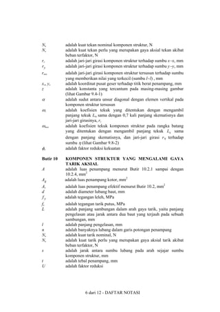 Nn
Nu
rx
ry
rmin
xo, yo
z

α
ωx
ωmax

φn
Butir 10

adalah kuat tekan nominal komponen struktur, N
adalah kuat tekan perlu yang merupakan gaya aksial tekan akibat
beban terfaktor, N
adalah jari-jari girasi komponen struktur terhadap sumbu x−x, mm
adalah jari-jari girasi komponen struktur terhadap sumbu y−y, mm
adalah jari-jari girasi komponen struktur tersusun terhadap sumbu
yang memberikan nilai yang terkecil (sumbu l−l) , mm
adalah koordinat pusat geser terhadap titik berat penampang, mm
adalah konstanta yang tercantum pada masing-masing gambar
(lihat Gambar 9.4-1)
adalah sudut antara unsur diagonal dengan elemen vertikal pada
komponen struktur tersusun
adalah koefisien tekuk yang ditentukan dengan mengambil
panjang tekuk Lkx sama dengan 0,7 kali panjang skematisnya dan
jari-jari girasinya, rx
adalah koefisien tekuk komponen struktur pada rangka batang
yang ditentukan dengan mengambil panjang tekuk Lk sama
dengan panjang skematisnya, dan jari-jari girasi rη terhadap
sumbu η (lihat Gambar 9.8-2)
adalah faktor reduksi kekuatan

Ag

KOMPONEN STRUKTUR YANG MENGALAMI GAYA
TARIK AKSIAL
adalah luas penampang menurut Butir 10.2.1 sampai dengan
10.2.4, mm2
adalah luas penampang kotor, mm2

Ae
d
fy

adalah luas penampang efektif menurut Butir 10.2, mm2
adalah diameter lubang baut, mm
adalah tegangan leleh, MPa

fu
L

adalah tegangan tarik putus, MPa
adalah panjang sambungan dalam arah gaya tarik, yaitu panjang
pengelasan atau jarak antara dua baut yang terjauh pada sebuah
sambungan, mm
adalah panjang pengelasan, mm
adalah banyaknya lubang dalam garis potongan penampang
adalah kuat tarik nominal, N
adalah kuat tarik perlu yang merupakan gaya aksial tarik akibat
beban terfaktor, N
adalah jarak antara sumbu lubang pada arah sejajar sumbu
komponen struktur, mm
adalah tebal penampang, mm
adalah faktor reduksi

A

l
n
Nn
Nu
s
t
U

6 dari 12 - DAFTAR NOTASI

 