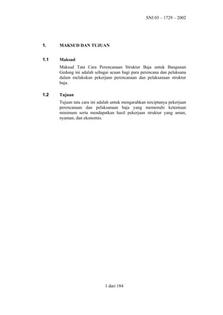SNI 03 – 1729 – 2002

1.

MAKSUD DAN TUJUAN

1.1

Maksud
Maksud Tata Cara Perencanaan Struktur Baja untuk Bangunan
Gedung ini adalah sebagai acuan bagi para perencana dan pelaksana
dalam melakukan pekerjaan perencanaan dan pelaksanaan struktur
baja.

1.2

Tujuan
Tujuan tata cara ini adalah untuk mengarahkan terciptanya pekerjaan
perencanaan dan pelaksanaan baja yang memenuhi ketentuan
minimum serta mendapatkan hasil pekerjaan struktur yang aman,
nyaman, dan ekonomis.

1 dari 184

 