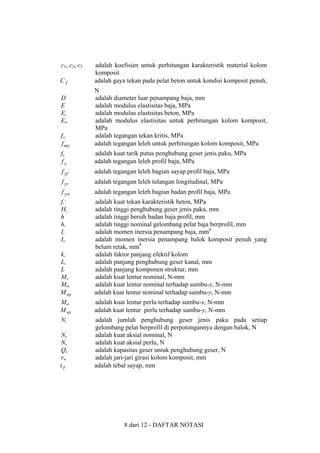 c1 , c2 , c3
Cf

adalah koefisien untuk perhitungan karakteristik material kolom
komposit
adalah gaya tekan pada pelat beton untuk kondisi komposit penuh,

fcr
f my

N
adalah diameter luar penampang baja, mm
adalah modulus elastisitas baja, MPa
adalah modulus elastisitas beton, MPa
adalah modulus elastisitas untuk perhitungan kolom komposit,
MPa
adalah tegangan tekan kritis, MPa
adalah tegangan leleh untuk perhitungan kolom komposit, MPa

fu
fy

adalah kuat tarik putus penghubung geser jenis paku, MPa
adalah tegangan leleh profil baja, MPa

f yf

adalah tegangan leleh bagian sayap profil baja, MPa

f yr

adalah tegangan leleh tulangan longitudinal, MPa

f yw

adalah tegangan leleh bagian badan profil baja, MPa

fc’
Hs
h
hr
Is
Itr
kc
Lc
L
Mn
Mnx
M ny

adalah kuat tekan karakteristik beton, MPa
adalah tinggi penghubung geser jenis paku, mm
adalah tinggi bersih badan baja profil, mm
adalah tinggi nominal gelombang pelat baja berprofil, mm
adalah momen inersia penampang baja, mm4
adalah momen inersia penampang balok komposit penuh yang
belum retak, mm4
adalah faktor panjang efektif kolom
adalah panjang penghubung geser kanal, mm
adalah panjang komponen struktur, mm
adalah kuat lentur nominal, N-mm
adalah kuat lentur nominal terhadap sumbu-x, N-mm
adalah kuat lentur nominal terhadap sumbu-y, N-mm

Mux
M uy

adalah kuat lentur perlu terhadap sumbu-x, N-mm
adalah kuat lentur perlu terhadap sumbu-y, N-mm

Nr

adalah jumlah penghubung geser jenis paku pada setiap
gelombang pelat berprofil di perpotongannya dengan balok, N
adalah kuat aksial nominal, N
adalah kuat aksial perlu, N
adalah kapasitas geser untuk penghubung geser, N
adalah jari-jari girasi kolom komposit, mm
adalah tebal sayap, mm

D
E
Ec
Em

Nn
Nu
Qn
rm
tf

8 dari 12 - DAFTAR NOTASI

 