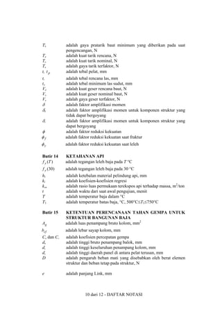 Tb
Td
Tn
Tu
t, t p
tt
tw
Vd
Vn
Vu

adalah gaya pratarik baut minimum yang diberikan pada saat
pengencangan, N
adalah kuat tarik rencana, N
adalah kuat tarik nominal, N
adalah gaya tarik terfaktor, N
adalah tebal pelat, mm

φ
φf

adalah tebal rencana las, mm
adalah tebal minimum las sudut, mm
adalah kuat geser rencana baut, N
adalah kuat geser nominal baut, N
adalah gaya geser terfaktor, N
adalah faktor amplifikasi momen
adalah faktor amplifikasi momen untuk komponen struktur yang
tidak dapat bergoyang
adalah faktor amplifikasi momen untuk komponen struktur yang
dapat bergoyang
adalah faktor reduksi kekuatan
adalah faktor reduksi kekuatan saat fraktur

φy

adalah faktor reduksi kekuatan saat leleh

Butir 14
f y (T )

KETAHANAN API
adalah tegangan leleh baja pada T °C

f y (30)

adalah tegangan leleh baja pada 30 °C

hi
ki
ksm
t
T
T1

adalah ketebalan material pelindung api, mm
adalah koefisien-koefisien regresi
adalah rasio luas permukaan terekspos api terhadap massa, m2/ton
adalah waktu dari saat awal pengujian, menit
adalah temperatur baja dalam °C
adalah temperatur batas baja, °C, 500°C≤T1≤750°C

Butir 15
Ag

KETENTUAN PERENCANAAN TAHAN GEMPA UNTUK
STRUKTUR BANGUNAN BAJA
adalah luas penampang bruto kolom, mm2

bcf

adalah lebar sayap kolom, mm

Ca dan Cv
db
dc
dz
D

adalah koefisien percepatan gempa
adalah tinggi bruto penampang balok, mm
adalah tinggi keseluruhan penampang kolom, mm
adalah tinggi daerah panel di antara pelat terusan, mm
adalah pengaruh beban mati yang disebabkan oleh berat elemen
struktur dan beban tetap pada struktur, N

e

adalah panjang Link, mm

δ
δb
δs

10 dari 12 - DAFTAR NOTASI

 