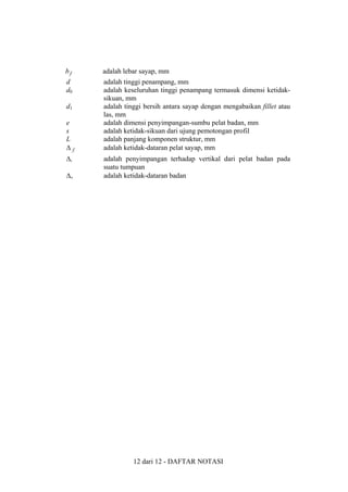 bf

adalah lebar sayap, mm

d
d0

adalah tinggi penampang, mm
adalah keseluruhan tinggi penampang termasuk dimensi ketidaksikuan, mm
adalah tinggi bersih antara sayap dengan mengabaikan fillet atau
las, mm
adalah dimensi penyimpangan-sumbu pelat badan, mm
adalah ketidak-sikuan dari ujung pemotongan profil
adalah panjang komponen struktur, mm
adalah ketidak-dataran pelat sayap, mm

d1
e
s
L
∆f
∆v
∆w

adalah penyimpangan terhadap vertikal dari pelat badan pada
suatu tumpuan
adalah ketidak-dataran badan

12 dari 12 - DAFTAR NOTASI

 