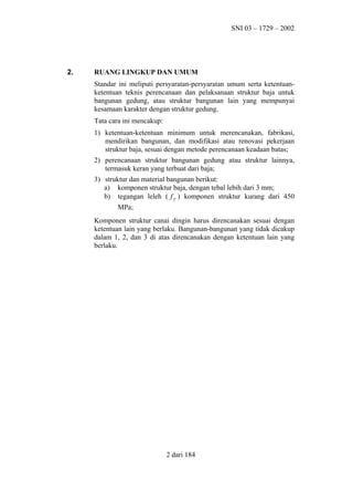 SNI 03 – 1729 – 2002

2.

RUANG LINGKUP DAN UMUM
Standar ini meliputi persyaratan-persyaratan umum serta ketentuanketentuan teknis perencanaan dan pelaksanaan struktur baja untuk
bangunan gedung, atau struktur bangunan lain yang mempunyai
kesamaan karakter dengan struktur gedung.
Tata cara ini mencakup:
1) ketentuan-ketentuan minimum untuk merencanakan, fabrikasi,
mendirikan bangunan, dan modifikasi atau renovasi pekerjaan
struktur baja, sesuai dengan metode perencanaan keadaan batas;
2) perencanaan struktur bangunan gedung atau struktur lainnya,
termasuk keran yang terbuat dari baja;
3) struktur dan material bangunan berikut:
a) komponen struktur baja, dengan tebal lebih dari 3 mm;
b) tegangan leleh ( f y ) komponen struktur kurang dari 450
MPa;
Komponen struktur canai dingin harus direncanakan sesuai dengan
ketentuan lain yang berlaku. Bangunan-bangunan yang tidak dicakup
dalam 1, 2, dan 3 di atas direncanakan dengan ketentuan lain yang
berlaku.

2 dari 184

 