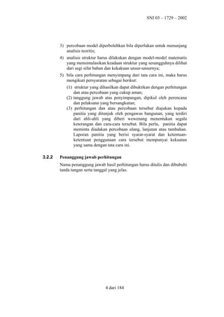 SNI 03 – 1729 – 2002

3) percobaan model diperbolehkan bila diperlukan untuk menunjang
analisis teoritis;
4) analisis struktur harus dilakukan dengan model-model matematis
yang mensimulasikan keadaan struktur yang sesungguhnya dilihat
dari segi sifat bahan dan kekakuan unsur-unsurnya;
5) bila cara perhitungan menyimpang dari tata cara ini, maka harus
mengikuti persyaratan sebagai berikut:
(1) struktur yang dihasilkan dapat dibuktikan dengan perhitungan
dan atau percobaan yang cukup aman;
(2) tanggung jawab atas penyimpangan, dipikul oleh perencana
dan pelaksana yang bersangkutan;
(3) perhitungan dan atau percobaan tersebut diajukan kepada
panitia yang ditunjuk oleh pengawas bangunan, yang terdiri
dari ahli-ahli yang diberi wewenang menentukan segala
keterangan dan cara-cara tersebut. Bila perlu, panitia dapat
meminta diadakan percobaan ulang, lanjutan atau tambahan.
Laporan panitia yang berisi syarat-syarat dan ketentuanketentuan penggunaan cara tersebut mempunyai kekuatan
yang sama dengan tata cara ini.
3.2.2

Penanggung jawab perhitungan
Nama penanggung jawab hasil perhitungan harus ditulis dan dibubuhi
tanda tangan serta tanggal yang jelas.

4 dari 184

 